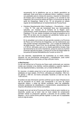 229
recuperación de la plataforma que en su diseño geométrico es
adecuado. Esta zona tiene un potencial hídrico, maderero y cuenta
con pastizales para la crianza de vacunos y requiere la intervención
del Estado para el desarrollo de los pueblos y se concrete la real
integración de la provincia andina de Pasco y la provincia de ceja de
selva de Oxapampa. Hasta el km. 70, se encuentra en estado
regular de transitabilidad por el mantenimiento de Provías Rural.
Carretera Departamental (Abra Capillayoc) – Paucartambo – Llaupi
– Emp. R. 104, este eje transversal tiene sus inconvenientes
naturales, por iniciarse en el territorio de la Región Junín
(Carhuamayo), recién iniciándose en el límite departamental de Abra
Capillayoc. A la vez, desde el poblado de Llaupi al empalme con la
Ruta 104 se tiene una vía angosta con pendientes fuertes que no
permite el tránsito de vehículos mayores.
En la actualidad, es la única vía que permite conectar a la Provincia
de Pasco con la Provincia de Oxapampa, con las restricciones que
sólo pueden transitar camionetas Pick – Up o rurales de preferencia
de doble tracción. Tiene 72 km. de vía afirmada, 28.2 km. sin afirmar
y 21.60 km. afirmados, pero con un diseño geométrico forzado. Este
eje transversal es de suma importancia, porque la zona es el primer
productor agrícola de papas, y porque en la zona de Santa Isabel se
encuentra la Central Hidroeléctrica de Yuncán en el km 70.
Las vías descritas, especialmente las localizadas en el medio andino,
requieren de una permanente conservación y rehabilitación, pues sufren
deterioros originados por las lluvias y el flujo vehicular mismo.
c) Red Vecinal.-
La red vial vecinal de la Provincia de Pasco está conformado por caminos
rurales que conectan a los distritos, centros poblados y caseríos, ligados a
las vías departamentales y nacionales, con un total de 606.80 km.
En resumen, el estado actual de la red vial provincial presenta 96.65 km.
asfaltadas en buen estado, 315.78 km. afirmadas por rehabilitar, 190.2 km.
sin afirmar, y 495 km. de trocha carrozable; haciendo un total de vías de
1,0973.63 km.
El análisis de esta información permite confirmar que la mejor infraestructura
vial se encuentra en la sierra, que corresponde a la zona de mayor
desarrollo relativo, y todas las demás carreteras, salvo las asfaltadas,
enfrenten problemas de rehabilitación y mantenimiento, presentándose las
mayores dificultades en las trochas carrozables.
El estado de la red vial de la Provincia de Pasco incide en gran medida en su
desarrollo, puesto que al tener vías en buen estado de conservación
permiten extraer la producción agrícola y pecuaria de los pueblos más
alejados, y de la misma forma permite ingresar a zonas aún no explotadas
como la ceja de selva.
 