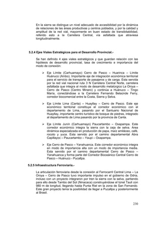 230
En la sierra se distingue un nivel adecuado de accesibilidad por la dinámica
de relaciones de las áreas productivas y centros poblados, y por la calidad y
amplitud de la red vial, mayormente en buen estado de transibitabilidad,
referido esto a la Carretera Central, vía asfaltada que atraviesa
longitudinalmente.
5.2.4 Ejes Viales Estratégicos para el Desarrollo Provincial.-
Se han definido 4 ejes viales estratégicos y que guardan relación con las
hipótesis de desarrollo provincial, tasa de crecimiento e importancia del
modo de conexión:
Eje Límite (Carhuamayo) Cerro de Pasco – Huarinca – Límite
Huánuco (Ambo). Importante eje de integración económica territorial
para el servicio de transporte de pasajeros y de carga. Esta servida
por la red vial nacional ruta 3 N Carretera Central Norte, carretera
asfaltada que integra al modo de desarrollo metalúrgico La Oroya –
Cerro de Pasco (Centro Minero) y continúa a Huánuco – Tingo
María, conectándose a la Carretera Fernando Belaúnde Ferry,
corredor biocomercial entre la Costa, Sierra y Selva.
Eje Límite Lima (Canta) – Huayllay – Cerro de Pasco. Este eje
económico territorial constituye el corredor económico con el
departamento de Lima, pasando por el Santuario Nacional de
Huayllay, importante centro turístico de bosque de piedras, integrado
al departamento de Lima pasando por la provincia de Canta.
Eje Límite Junín (Carhuamayo) Paucartambo – Oxapampa. Este
corredor económico integra la sierra con la ceja de selva. Area
dinámica especializada en producción de papa, maíz amiláceo, café,
rocoto y yuca. Esta servido por el camino departamental Abra
Capillayoc – Paucartambo – Yaupi – Oxapampa.
Eje Cerro de Pasco – Yanahuanca. Este corredor económico integra
en modo de importancia alta con un modo de importancia media.
Esta servido por el camino departamental Cerro de Pasco –
Yanahuanca y forma parte del Corredor Bioceánico Central Cerro de
Pasco – Huánuco - Pucallpa.
5.2.5 Infraestructura Ferroviaria.-
La articulación ferroviaria desde la conexión al Ferrocarril Central Lima – La
Oroya – Cerro de Pasco tuvo importante impulso en el gobierno de Odria,
incluso con un proyecto integraron por tren la sierra con la selva, partiendo
para ello desde Tambo del Sol (Ninacaca) construyéndose el túnel Tauli con
980 m de longitud, llegando hasta Punta Riel en la zona de San Fernando.
Este gran proyecto tenía la posibilidad de llegar a Pucallpa y posteriormente
al Brasil.
 