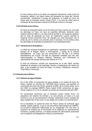 231
En esos últimos años se ha dado una especial importancia a este modo de
transporte, debido a los bajos costos del transporte de carga del “mineral
concentrado”, teniéndose 2 puntos de embarque: la ciudad de Cerro de
Pasco para la empresa minera Volcan S.A.A., y la zona de Unish para el
embarque de las empresas mineras de El Brocal, Huarón y Chungar.
5.2.6 Infraestructura Aérea.-
El modo de transporte aéreo en la Provincia de Pasco cuenta con una pista
de aterrizaje en Vicco con tipo de superficie afirmada, teniendo como
longitud máxima 2,000 m. y la más corta es de 800 m. Es necesario destacar
que la pista de aterrizaje de Vicco se implementó cuando operaba la
empresa minera Centromin Perú. Se utilizaba con más frecuencia, con el
arribo de por lo menos una avioneta cada 2 semanas. En los últimos años
los aterrizajes de avionetas se presentaron muy esporádicamente.
5.2.7 Infraestructura Energética.-
La oferta de recursos energéticos es significativa. Abastece la demanda de
energía de la Región Pasco e inter-regional, a través de la Central
Hidroeléctrica de Yaupi con una producción de 108 Mw y la Central
Hidroeléctrica de Yuncan 130 Mw de capacidad instalada que han sido
interconectadas al Sistema Eléctrico Nacional, que incrementa la
disponibilidad de energía eléctrica del sistema en 5.7%.
El área de influencia, iniciada sus operaciones en el año 2005, permite
abastecer de energía a las empresas mineras y metalúrgicas del centro del
país, a las ciudades de Cerro de Pasco, La Oroya, Oxapampa, Huánuco,
Tingo Maria y Huancayo.
5.3 Infraestructura Básica.-
5.3.1 Sistema de Agua Potable.-
En el año 2002, la producción de agua potable en la ciudad de Cerro de
Pasco, registró un volumen de 1’425,588 metros cúbicos, que significó un
incremento del orden del 20.8% respecto al 2000. De la misma forma, en el
año 2002 la empresa EMAPA Pasco realizó 8,394 conexiones de agua,
siendo superior en 4.0 % en relación al número de conexiones del año 2001.
Es conveniente mencionar que la empresa minera Volcán S.A.A. es
propietaria del sistema de bombeo y la red primaria, en base a lo cual
prioriza su uso en las operaciones mineras, destinando mayor cantidad del
agua captada del río San Juan, lo que obliga a la ciudad a su racionamiento.
En la actualidad, la ciudad de Cerro de Pasco carece de suficiente agua
potable, debido además, a que la red secundaria administrada por EMAPA,
se encuentra totalmente deteriorada por su antigüedad. Por otro lado, la
cobertura es limitada por el incremento de la población en asentamientos
humanos y pueblos jóvenes, y al rápido proceso de urbanización acentuada
por la migración de trabajadores mineros y comerciantes.
 