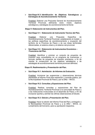 14
 Sub Etapa IV.3: Identificación de Objetivos Estratégicos y
Estrategias de Acondicionamiento Territorial.
Finalidad: Elaborar una Propuesta General de Acondicionamiento
Territorial Provincial, definiendo visión, misión, objetivos
estratégicos y estrategias de acondicionamiento territorial.
Etapa V: Elaboración de Instrumentos del Plan.
 Sub Etapa V.1: Elaboración de Instrumento Técnico del Plan.
Finalidad: Elaborar una Propuesta Específica de
Acondicionamiento Territorial Provincial, estableciendo el modelo y
las políticas específicas de acondicionamiento y ocupación del
territorio de la Provincia de Pasco y de sus áreas territoriales
diferenciadas, el sistema urbano y el sistema vial provincial.
 Sub Etapa V.2: Elaboración de Instrumentos Económico –
Financieros del Plan.
Finalidad: Identificar y priorizar un conjunto de proyectos de
inversión para consolidarlos en un programa de inversiones, y
formular perfiles de proyectos de inversión prioritarios; a fin de
orientar la consecución de los objetivos estratégicos y de
estrategias de acondicionamiento territorial provincial definidos.
Etapa VI: Realimentación y Presentación del Plan.
 Sub Etapa VI.1: Asimilación de Informes de Evaluación.
Finalidad: Incorporar las sugerencias y observaciones técnicas
planteadas al Informe Final para exposición y consulta pública, por
la Municipalidad Provincial de Pasco y por la DNU – MVCS.
 Sub Etapa VI.2: Consultas y Exposiciones del Plan.
Finalidad: Realizar consultas y exposiciones del Plan de
Acondicionamiento Territorial Provincial a la comunidad de Pasco y
a las instituciones involucradas en el desarrollo de Pasco; a fin de
incorporar aportes y asimilar las últimas observaciones al Estudio.
 Sub Etapa VI.3: Edición y Presentación del Plan.
Finalidad: Hacer la edición del Informe Final del Plan y entregarlo a
la Municipalidad Provincial de Pasco y a la DNU - MVCS, en
cumplimiento del Convenio, para su aprobación respectiva.
 