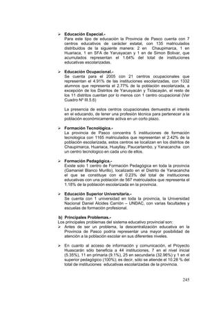 245
Educación Especial.-
Para este tipo de educación la Provincia de Pasco cuenta con 7
centros educativos de carácter estatal, con 135 matriculados
distribuidos de la siguiente manera: 2 en Chaupimarca, 1 en
Huariaca, 1 en SFA de Yarusyacan y 1 en de Simon Bolivar, que
acumulados representan el 1.64% del total de instituciones
educativas escolarizadas.
Educación Ocupacional.-
Se cuenta para el 2005 con 21 centros ocupacionales que
representan el 4.91% de las instituciones escolarizadas, con 1332
alumnos que representa el 2.77% de la población escolarizada, a
excepción de los Distritos de Yarusyacán y Ticlacayán, el resto de
los 11 distritos cuentan por lo menos con 1 centro ocupacional (Ver
Cuadro Nº III.5.6)
La presencia de estos centros ocupacionales demuestra el interés
en el educando, de tener una profesión técnica para pertenecer a la
población económicamente activa en un corto plazo.
Formación Tecnológica.-
La provincia de Pasco concentra 5 instituciones de formación
tecnologica con 1165 matriculados que representan el 2.42% de la
población escolarizada, estos centros se localizan en los distritos de
Chaupimarca, Huariaca, Huayllay, Paucartambo, y Yanacancha con
un centro tecnologico en cada uno de ellos.
Formación Pedagógica.-
Existe solo 1 centro de Formación Pedagógica en toda la provincia
(Gamaniel Blanco Murillo), localizado en el Distrito de Yanacancha
el que se constituye con el 0.23% del total de instituciones
educativas con una población de 567 matriculados que representa el
1.18% de la población escolarizada en la provincia.
Educación Superior Universitaria.-
Se cuenta con 1 universidad en toda la provincia, la Universidad
Nacional Daniel Alcides Carrión – UNDAC, con varias facultades y
escuelas de formación profesional.
b) Principales Problemas.-
Los principales problemas del sistema educativo provincial son:
Antes de ser un problema, la descentralización educativa en la
Provincia de Pasco podría representar una mayor posibilidad de
atención a la población escolar en sus diferentes niveles.
En cuanto al acceso de información y comunicación, el Proyecto
Huascarán sólo beneficia a 44 instituciones, 7 en el nivel inicial
(5.35%), 11 en primaria (9.1%), 25 en secundaria (32.96%) y 1 en el
superior pedagógico (100%); es decir, sólo se atiende el 10.28 % del
total de instituciones educativas escolarizadas de la provincia.
 