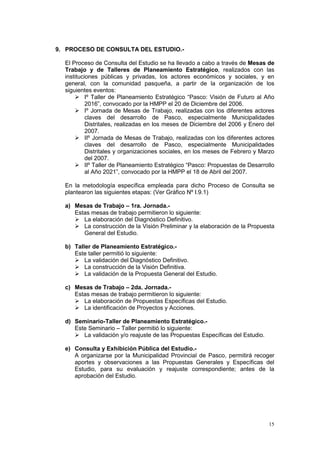 15
9. PROCESO DE CONSULTA DEL ESTUDIO.-
El Proceso de Consulta del Estudio se ha llevado a cabo a través de Mesas de
Trabajo y de Talleres de Planeamiento Estratégico, realizados con las
instituciones públicas y privadas, los actores económicos y sociales, y en
general, con la comunidad pasqueña, a partir de la organización de los
siguientes eventos:
 Iº Taller de Planeamiento Estratégico “Pasco: Visión de Futuro al Año
2016”, convocado por la HMPP el 20 de Diciembre del 2006.
 Iº Jornada de Mesas de Trabajo, realizadas con los diferentes actores
claves del desarrollo de Pasco, especialmente Municipalidades
Distritales, realizadas en los meses de Diciembre del 2006 y Enero del
2007.
 IIº Jornada de Mesas de Trabajo, realizadas con los diferentes actores
claves del desarrollo de Pasco, especialmente Municipalidades
Distritales y organizaciones sociales, en los meses de Febrero y Marzo
del 2007.
 IIº Taller de Planeamiento Estratégico “Pasco: Propuestas de Desarrollo
al Año 2021”, convocado por la HMPP el 18 de Abril del 2007.
En la metodología específica empleada para dicho Proceso de Consulta se
plantearon las siguientes etapas: (Ver Gráfico Nº I.9.1)
a) Mesas de Trabajo – 1ra. Jornada.-
Estas mesas de trabajo permitieron lo siguiente:
 La elaboración del Diagnóstico Definitivo.
 La construcción de la Visión Preliminar y la elaboración de la Propuesta
General del Estudio.
b) Taller de Planeamiento Estratégico.-
Este taller permitió lo siguiente:
 La validación del Diagnóstico Definitivo.
 La construcción de la Visión Definitiva.
 La validación de la Propuesta General del Estudio.
c) Mesas de Trabajo – 2da. Jornada.-
Estas mesas de trabajo permitieron lo siguiente:
 La elaboración de Propuestas Específicas del Estudio.
 La identificación de Proyectos y Acciones.
d) Seminario-Taller de Planeamiento Estratégico.-
Este Seminario – Taller permitió lo siguiente:
 La validación y/o reajuste de las Propuestas Específicas del Estudio.
e) Consulta y Exhibición Pública del Estudio.-
A organizarse por la Municipalidad Provincial de Pasco, permitirá recoger
aportes y observaciones a las Propuestas Generales y Específicas del
Estudio, para su evaluación y reajuste correspondiente; antes de la
aprobación del Estudio.
 
