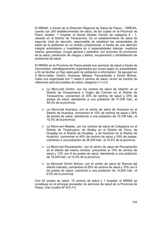 248
El MINSA, a través de la Dirección Regional de Salud de Pasco – DIRESA,
cuenta con 240 establecimientos de salud, de los cuales en la Provincia de
Pasco existen: 1 hospital, el Daniel Alcides Carrión de categoría II - 1,
ubicado en el Distrito de Yanacancha. Es un establecimiento de salud de
segundo nivel de atención, responsable de satisfacer las necesidades de
salud de la población en su ámbito jurisdiccional, a través de una atención
integral ambulatoria y hospitalaria en 4 especialidades básicas: medicina
interna, ginecología, cirugía general y pediatría; con acciones de promoción
de la salud, prevención de riesgos y daños, recuperación y rehabilitación de
problemas de salud.
El MINSA en la Provincia de Pasco presta sus servicios de salud a través de
microrredes, estratégicamente organizados por zonas según su accesibilidad,
a fin de facilitar un flujo adecuado de población e información. Se agrupan en
5 Micro-redes: Centro, Huariaca, Meseta, Paucartambo y Simón Bolívar.
Cada una organizada con 1 hasta 4 centros de salud, sirven de centros de
referencia para los puestos de salud, categoría I-1 ó I-2:
La Micro-red Centro, con los centros de salud de Uliachin en el
Distrito de Chaupimarca y Virgen del Carmen en el Distrito de
Yanacancha, concentran el 20% de centros de salud y 25% de
postas de salud, atendiendo a una población de 71,038 hab.; el
48.3% de la provincia.
La Micro-red Huariaca, con el centro de salud de Huariaca en el
Distrito de Huariaca, concentran el 10% de centros de salud y 24%
de postas de salud, atendiendo a una población de 15,108 hab.; el
10.3% de la provincia.
La Micro-red Meseta, con los centros de salud de Colquijirca en el
Distrito de Tinyahuarco, de Shelby en el Distrito de Vicco, de
Huayllay en el Distrito de Huayllay y de Huachón en el Distrito de
Huachón, concentran el 40% de centros de salud y 29% de postas,
cubriendo a una población de 28,530 hab.; el 19.4% de la provincia.
La Micro-red Paucartambo, con el centro de salud de Paucartambo
en el distrito del mismo nombre, concentran el 10% de centros de
salud y 13% con 8 de postas de salud, atendiendo a una población
de 18,445 hab.; el 12.5% de la provincia.
La Microred Simón Bolívar, con el centro de salud de Rancas del
distrito indicado, concentran el 20% de centros de salud y 10% con 6
de postas de salud, cubriendo a una población de 14,005 hab.; el
9.5% de la provincia.
Con 63 postas de salud, 10 centros de salud y 1 hospital, el MINSA se
constituye en el principal proveedor de servicios de salud de la Provincia de
Pasco. (Ver Cuadro Nº III.5.11)
 