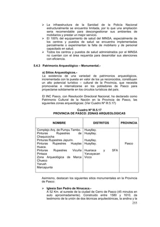 255
La infraestructura de la Sanidad de la Policía Nacional
estructuralmente se encuentra limitada, por lo que una ampliación
seria recomendable para descongestionar sus ambientes de
mobiliarios y prestar un mejor servicio.
El 100% del equipamiento de salud del MINSA, especialmente de
los centros y puestos de salud se encuentra implementadas
parcialmente o experimentan la falta de mobiliario y de personal
capacitado en salud.
Todos los centros y puestos de salud administrados por el MINSA
no cuentan con el área requerida para desarrollar sus atenciones
con eficiencia.
5.4.3 Patrimonio Arqueológico – Monumental.-
a) Sitios Arqueológicos.-
La existencia de una variedad de patrimonios arqueológicos,
incrementada con la puesta en valor de los ya reconocidos, constituyen
un alto potencial turístico – cultural de la Provincia, que necesita
promoverse e internalizarse en los pobladores de Pasco para
proyectarse solidamente en los circuitos turísticos del país.
El INC Pasco, con Resolución Directoral Nacional, ha declarado como
Patrimonio Cultural de la Nación en la Provincia de Pasco, las
siguientes zonas arqueológicas: (Ver Cuadro Nº III.5.17)
Cuadro Nº III.5.17
PROVINCIA DE PASCO: ZONAS ARQUEOLOGICAS
Asimismo, destacan los siguientes sitios monumentales en la Provincia
de Pasco:
Iglesia San Pedro de Ninacaca.-
A 52 Km. al sureste de la ciudad de Cerro de Pasco (45 minutos en
auto aproximadamente). Construido entre 1580 y 1610, da
testimonio de la unión de dos técnicas arquitectónicas, la andina y la
NOMBRE DISTRITOS PROVINCIA
Complejo Arq. de Pumpu Tambo.
Pinturas Rupestres de
Chaquicocha
Pinturas Rupestres Japurin.
Pinturas Rupestres Huaylas
Huaca.
Pinturas Rupestres Vicuña
Pintaza
Zona Arqueológica de Marca
Chueco
Yarush
Marcapunta
Huayllay.
Huayllay.
Huayllay.
Huayllay.
Huariaca y SFA
Yarusyacan
Vicco
Pasco
 