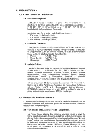 16
II. MARCO REGIONAL.-
II.1 CARACTERISTICAS GENERALES.-
1.1 Ubicación Geográfica.-
La Región de Pasco se localiza en la parte central del territorio del país,
al este de la Cordillera Occidental, entre las coordenadas geográficas
9º 36’ 23’’ y 10º 28’ 56’’ de latitud sur y 74º 36’ 32’’ y 76º 43’ 18’’ de
longitud oeste del meridiano de Greenwich.
Sus límites son: Por el norte, con la Región de Huanuco.
 Por el sur, con la Región Junín.
 Por el este, con la Región Ucayali.
 Por el oeste, con la Región Lima.
1.2 Extensión Territorial.-
La Región Pasco tiene una extensión territorial de 25,319.59 Km2., que
equivale al 1.97% del territorio nacional; correspondiendo a la Provincia
de Oxapampa el 73.8% del territorio regional, el 18.8% a la Provincia de
Pasco y el 7.4% a la Provincia de Daniel Carrión:
 Pasco: 4,758.57 Km2.
 Daniel Carrión: 1,887.23 Km2.
 Oxapampa: 18,673.79 Km2.
1.3 División Política.-
La Región Pasco se divide en 3 provincias: Pasco, Oxapampa y Daniel
Alcides Carrión; y 28 distritos. En 1993, Pasco contaba con 1,613
centros poblados (incluyendo ciudades, pueblos, pueblos jóvenes,
urbanizaciones, villas, campamentos mineros, barrios, anexos,
comunidades nativas y campesinas, caseríos y unidades
agropecuarias), y con una población total de 226,295 habitantes.
Allí se encuentran 74 Comunidades Campesinas, 120 Comunidades
Nativas de la etnia Asháninca, Asociación de Nacionalidad Asháninca
del río Pichis - ANAP y 31 Comunidades Nativas Llanezas -
FECONAYA. Mientras tanto, en el año 2005 la población total de la
región se incrementa hasta llegar a 266,764 habitantes.
II.2 SINTESIS DEL MARCO REGIONAL.-
La síntesis del marco regional permite identificar y evaluar las tendencias, así
como los escenarios más relevantes que sitúan a la Provincia de Pasco con
respecto a su contexto regional:
2.1 Con relación a los Aspectos Físico - Geográficos.-
La Región Pasco abarca dos regiones naturales: sierra y selva. La
Sierra caracterizada por el sistema orogénico andino, la misma que por
efectos de los plegamientos geológicos ha formado el llamado “Nudo de
Pasco”, relieve que constituye una forma morfológica residual, producto
de la erosión diferencial, teniendo un gran significado hidrográfico, por
que en ellas nacen los ríos como el Pozuzo, Perené, Huallaga, etc. pero
no es punto de confluencia y nacimiento de “tres cordilleras” como
tradicionalmente se creía.
 
