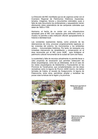 260
La Dirección del INC manifiesta que es de urgencia contar con el
Inventario Regional de Patrimonios Históricos (haciendas,
templos, imágenes, lienzos y documentos coloniales), pues a
falta de este documento los profanadores y saqueadores vienen
efectuando robos sistemáticos de las campanas coloniales que
datan de 1600 a 1700.
Asimismo, el hecho de no contar con una infraestructura
apropiada para el INC (con espacios para exhibición como un
museo) no permite a esta institución difundir apropiadamente la
historia e identidad local.
Las constantes explosiones diarias, como producto de las
detonaciones de mina, provocan progresivamente rajaduras en
las viviendas del entorno, los monumentos y los ambientes
urbano - monumentales históricos. Por tanto, se necesaria una
inmediata intervención de rehabilitación y conservación en el
área reconocida por el INC como AUM, para fortalecer el
patrimonio cultural monumental de la ciudad de Cerro de Pasco.
La austeridad y falta de recursos actualmente no permite llevar a
cabo proyectos de excavación que permitan redescubrir las
áreas arqueológicas, como las ya detectadas, tal es el caso de
los restos arqueológicos de Astobamba y Huarautambo en las
Provincia de Yanahuanca, que complementadas con las áreas
recreativas como la laguna de Punrun (4200 msnm), los baños
termales de Calera, el nevado de Huaguruncho, la laguna de
Patarcorcha, entre otros, permitirían ampliar y revitalizar las
pocas rutas turísticas de la región y la provincia.
Restos de lo que fuera el
Tambo del Inca
(Huarautambo)
Parte de los caminos
del Inca en la vía
Tambopampa -
Huarautambo
 