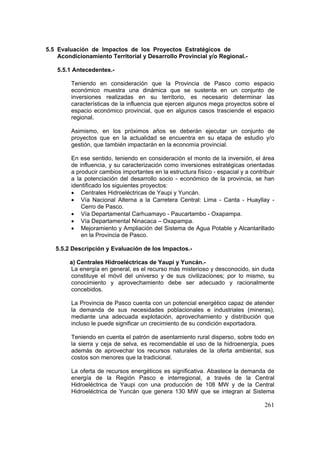 261
5.5 Evaluación de Impactos de los Proyectos Estratégicos de
Acondicionamiento Territorial y Desarrollo Provincial y/o Regional.-
5.5.1 Antecedentes.-
Teniendo en consideración que la Provincia de Pasco como espacio
económico muestra una dinámica que se sustenta en un conjunto de
inversiones realizadas en su territorio, es necesario determinar las
características de la influencia que ejercen algunos mega proyectos sobre el
espacio económico provincial, que en algunos casos trasciende el espacio
regional.
Asimismo, en los próximos años se deberán ejecutar un conjunto de
proyectos que en la actualidad se encuentra en su etapa de estudio y/o
gestión, que también impactarán en la economía provincial.
En ese sentido, teniendo en consideración el monto de la inversión, el área
de influencia, y su caracterización como inversiones estratégicas orientadas
a producir cambios importantes en la estructura físico - espacial y a contribuir
a la potenciación del desarrollo socio - económico de la provincia, se han
identificado los siguientes proyectos:
• Centrales Hidroeléctricas de Yaupi y Yuncán.
• Vía Nacional Alterna a la Carretera Central: Lima - Canta - Huayllay -
Cerro de Pasco.
• Vía Departamental Carhuamayo - Paucartambo - Oxapampa.
• Vía Departamental Ninacaca – Oxapampa.
• Mejoramiento y Ampliación del Sistema de Agua Potable y Alcantarillado
en la Provincia de Pasco.
5.5.2 Descripción y Evaluación de los Impactos.-
a) Centrales Hidroeléctricas de Yaupi y Yuncán.-
La energía en general, es el recurso más misterioso y desconocido, sin duda
constituye el móvil del universo y de sus civilizaciones; por lo mismo, su
conocimiento y aprovechamiento debe ser adecuado y racionalmente
concebidos.
La Provincia de Pasco cuenta con un potencial energético capaz de atender
la demanda de sus necesidades poblacionales e industriales (mineras),
mediante una adecuada explotación, aprovechamiento y distribución que
incluso le puede significar un crecimiento de su condición exportadora.
Teniendo en cuenta el patrón de asentamiento rural disperso, sobre todo en
la sierra y ceja de selva, es recomendable el uso de la hidroenergía, pues
además de aprovechar los recursos naturales de la oferta ambiental, sus
costos son menores que la tradicional.
La oferta de recursos energéticos es significativa. Abastece la demanda de
energía de la Región Pasco e interregional, a través de la Central
Hidroeléctrica de Yaupi con una producción de 108 MW y de la Central
Hidroeléctrica de Yuncán que genera 130 MW que se integran al Sistema
 