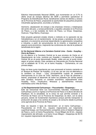 262
Eléctrico Interconectado Nacional (SEIN), que incrementan en un 5.7% la
oferta anual de energía eléctrica del SEIN y permitirán operativizar el
Programa de Electrificación Rural, beneficiando cientos de distritos y anexos
de la Provincia de Pasco, propiciando la oportunidad de pequeños proyectos
industriales agropecuarios, acuícolas y turísticos.
Asimismo. abastecerán de energía a las empresas mineras y metalúrgicas
del centro del país, y consecuentemente, a aquellos ubicadas en la Provincia
de Pasco, y a las ciudades de Cerro de Pasco, La Oroya, Oxapampa,
Huánuco, Tingo María y Huancayo.
Este proyecto generará empleo directo o indirecto en la operación de las
hidroeléctricas y en el mantenimiento de las presas y carreteras de control;
aportará a la economía provincial desarrollando la agroindustria competitiva
e industria, a partir de sub-productos de la minería; e impactará en el
aspecto socio-económico, mejorando las condiciones de vida de la población
beneficiada de la región.
b) Vía Nacional Alterna a la Carretera Central Lima - Canta - Huayllay -
Cerro de Pasco.-
La vía alterna a la Carretera Central es la que proviene de Canta en el
Departamento de Lima, continúa por Huayllay y empalma a la Carretera
Central 3N en el punto denominado Shelby, antes era por el punto Unísh,
segùn el primer estudio. Esta carretera es intervenida por Provìas Nacional
con el asfaltado de 15 km, en el tramo Huayllay – Cochamarca, en una
primera etapa.
Esta vía tiene suma importancia por que promoverá el turismo creciente en
el “Bosque de Piedras” de Huayllay; y a la vez, por ser una vía alternativa a
la carretera La Oroya - Lima, principalmente cuando se presentan
interrupciones en la zona de Ticlio. Asimismo, por el flujo de personas y
bienes, propiciarán el desarrollo de todos los poblados por donde pasará
esta carretera, formando un corredor económico, especialmente entre
Huayllay, Vicco, Tinyahuarco, Ninacaca y asentamientos menores
intermedios como Villa de Pasco.
c) Vía Departamental Carhuamayo – Paucartambo - Oxapampa.-
Este eje transversal tiene sus inconvenientes naturales, iniciándose en
Carhuamayo (Junín) e ingresa a la Provincia de Pasco a la altura del abra de
Papillayoc. En la actualidad, es la única vía que permite conectar a la
Provincia de Pasco con la Provincia de Oxapampa; es decir, con la selva
peruana, siendo de fundamental importancia porque permite transportar la
producción de papa a los centros de acopio y de consumo desde la primera
zona agrícola de la Provincia de Pasco.
Esta vía requiere 3 tipos de intervención: en el tramo Carhuamayo -
Paucartambo en 51.60 km., requiere mejoramiento con tratamiento
superficial bicapa, con financiamiento compartido entre el Gobierno Regional
de Pasco y Junín; el tramo Paucartambo - Cruce Milagro de 34 km., requiere
mejoramiento del afirmado; y el tramo Cruce Milagro - Oxapampa de 65.78
km. requiere mejoramiento del afirmado.
 