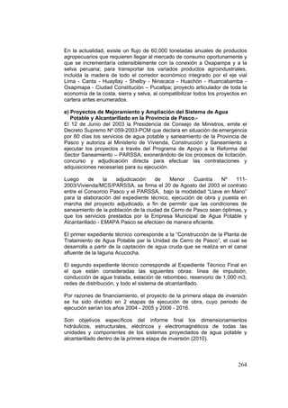 264
En la actualidad, existe un flujo de 60,000 toneladas anuales de productos
agropecuarios que requieren llegar al mercado de consumo oportunamente y
que se incrementaría ostensiblemente con la conexión a Oxapampa y a la
selva peruana; para transportar los variados productos agroindustriales,
incluida la madera de todo el corredor económico integrado por el eje vial
Lima - Canta - Huayllay - Shelby - Ninacaca - Huachón - Huancabamba -
Oxapmapa - Ciudad Constitución – Pucallpa; proyecto articulador de toda la
economía de la costa, sierra y selva, al compatibilizar todos los proyectos en
cartera antes enumerados.
e) Proyectos de Mejoramiento y Ampliación del Sistema de Agua
Potable y Alcantarillado en la Provincia de Pasco.-
El 12 de Junio del 2003 la Presidencia de Consejo de Ministros, emite el
Decreto Supremo Nº 059-2003-PCM que declara en situación de emergencia
por 60 días los servicios de agua potable y saneamiento de la Provincia de
Pasco y autoriza al Ministerio de Vivienda, Construcción y Saneamiento a
ejecutar los proyectos a través del Programa de Apoyo a la Reforma del
Sector Saneamiento – PARSSA; exonerándolo de los procesos de licitación,
concurso y adjudicación directa para efectuar las contrataciones y
adquisiciones necesarias para su ejecución.
Luego de la adjudicación de Menor Cuantía Nº 111-
2003/Vivienda/MCS/PARSSA, se firma el 20 de Agosto del 2003 el contrato
entre el Consorcio Pasco y el PARSSA, bajo la modalidad “Llave en Mano”
para la elaboración del expediente técnico, ejecución de obra y puesta en
marcha del proyecto adjudicado, a fin de permitir que las condiciones de
saneamiento de la población de la ciudad de Cerro de Pasco sean óptimas, y
que los servicios prestados por la Empresa Municipal de Agua Potable y
Alcantarillado - EMAPA Pasco se efectúen de manera eficiente.
El primer expediente técnico corresponde a la “Construcción de la Planta de
Tratamiento de Agua Potable par la Unidad de Cerro de Pasco”, el cual se
desarrolla a partir de la captación de agua cruda que se realiza en el canal
afluente de la laguna Acucocha.
El segundo expediente técnico corresponde al Expediente Técnico Final en
el que están consideradas las siguientes obras: línea de impulsión,
conducción de agua tratada, estación de rebombeo, reservorio de 1,000 m3,
redes de distribución, y todo el sistema de alcantarillado.
Por razones de financiamiento, el proyecto de la primera etapa de inversión
se ha sido dividido en 2 etapas de ejecución de obra, cuyo periodo de
ejecución serían los años 2004 - 2005 y 2006 - 2016.
Son objetivos específicos del informe final los dimensionamientos
hidráulicos, estructurales, eléctricos y electromagnéticos de todas las
unidades y componentes de los sistemas proyectados de agua potable y
alcantarillado dentro de la primera etapa de inversión (2010).
 