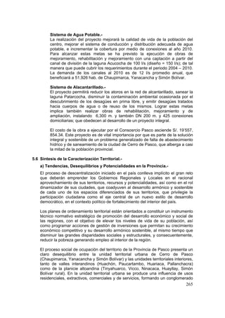 265
Sistema de Agua Potable.-
La realización del proyecto mejorará la calidad de vida de la población del
centro, mejorar el sistema de conducción y distribución adecuada de agua
potable, e incrementar la cobertura por medio de conexiones al año 2010.
Para alcanzar estas metas se ha previsto la ejecución de obras de
mejoramiento, rehabilitación y mejoramiento con una captación a partir del
canal de división de la laguna Acucocha de 100 l/s (diseño = 150 l/s); de tal
manera que puede cubrir los requerimientos durante el periodo 2004 – 2010.
La demanda de los canales al 2010 es de 12 l/s promedio anual, que
beneficiará a 51,926 hab. de Chaupimarca, Yanacancha y Simón Bolívar.
Sistema de Alacantarillado.-
El proyecto permitirá reducir los atoros en la red de alcantarillado, sanear la
laguna Patarcocha, disminuir la contaminación ambiental ocasionada por el
descubrimiento de los desagües en prima libre, y emitir desagües tratados
hacia cuerpos de agua o de reuso de los mismos. Lograr estas metas
implica también realizar obras de rehabilitación, mejoramiento y de
ampliación, instalando 6,300 m. y también DN 200 m. y 425 conexiones
domiciliarias; que obedecen al desarrollo de un proyecto integral.
El costo de la obra a ejecutar por el Consosrcio Pasco asciende S/. 19’557,
854.34. Este proyecto es de vital importancia por que es parte de la solución
integral y sostenible de un problema generalizado de falta de abastecimiento
hídrico y de saneamiento de la ciudad de Cerro de Pasco, que alberga a casi
la mitad de la población provincial.
5.6 Síntesis de la Caracterización Territorial.-
a) Tendencias, Desequilibrios y Potencialidades en la Provincia.-
El proceso de descentralización iniciado en el país conlleva implícito el gran reto
que deberán emprender los Gobiernos Regionales y Locales en el racional
aprovechamiento de sus territorios, recursos y potencialidades, así como en el rol
dinamizador de sus ciudades, que coadyuven al desarrollo armónico y sostenible
de cada uno de los espacios diferenciados de sus territorios, que privilegie la
participación ciudadana como el eje central de un nuevo estilo de desarrollo
democrático, en el contexto político de fortalecimiento del interior del país.
Los planes de ordenamiento territorial están orientados a constituir un instrumento
técnico normativo estratégico de promoción del desarrollo económico y social de
las regiones, con el objetivo de elevar los niveles de vida de su población, así
como programar acciones de gestión de inversiones que permitan su crecimiento
económico competitivo y su desarrollo armónico sostenible, al mismo tiempo que
disminuir las grandes disparidades sociales y estructurales, y consecuentemente,
reducir la pobreza generando empleo al interior de la región.
El proceso social de ocupación del territorio de la Provincia de Pasco presenta un
claro desequilibrio entre la unidad territorial urbana de Cerro de Pasco
(Chaupimarca, Yanacancha y Simón Bolívar) y las unidades territoriales interiores,
tanto de valles interandinos (Huachón, Paucartambo, Huariaca, Pallanchacra)
como de la planicie altoandina (Tinyahuarco, Vicco, Ninacaca, Huayllay, Simón
Bolívar rural). En la unidad territorial urbana se produce una influencia de usos
residenciales, extractivos, comerciales y de servicios, formando un conglomerado
 