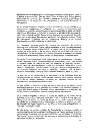 266
débilmente articulado por la presencia del tajo abierto Raúl Rojas, que se ubica en
el centro de la ciudad de Cerro de Pasco, y que a medida que avanza provoca
destrucción de viviendas, que agudiza el déficit de viviendas y contribuye al
hacinamiento y la tugurización de Chaupimarca y del pueblo tradicional de
Yanacancha.
En las áreas territoriales interiores sucede al contrario, ya que debido a sus
peculiaridades topográficas y ecológicas, sus espacios se encuentran sub-
explotados y presentan serias limitaciones para el desarrollo de otras actividades
económicas diferentes a la minería y el turismo o la ganadería. Sin embargo, los
valles interandinos (Huachón, Paucartambo, Huariaca) tienen recursos de suelos
aptos para la agricultura de productos que tienen mercado extra-regional y hasta
de exportación, vinculados con un poblamiento disperso y un territorio
desintegrado con relativa influencia en el conjunto.
Un importante elemento dentro del proceso de ocupación del territorio,
especialmente en Cerro de Pasco, es la presencia de la gran minería relacionada
con la Compañía Minera Volcán S.A.A., la misma que ha ido configurando el
proceso de urbanización y la estructura urbana de la ciudad, así como las
características de las actividades económicas (comercial y servicios) que siendo
complemento a la actividad minera, se han ido desarrollando progresivamente.
Esta situación de diversos grados de desarrollo de los asentamientos localizados
en la Provincia de Pasco, configuran diferentes jerarquías en cuanto a su tamaño
poblacional. Según la clasificación del Plan Nacional de Desarrollo Urbano -
PNDU, Cerro de Pasco es el centro urbano mas importante de la Región, con un
rango 5º, seguido por 2 centros urbanos con rango 8º: Paucartambo y Huariaca; y
por 6 centros poblados con rango 9º: Huayllay, Colquijirca, Villa de Pasco,
Ninacaca, Quiparacra y Huachón, con poblaciones entre los 2,000 a 5,000 hab.
La evolución de las actividades y las relaciones que se establecen entre los
centros poblados del Sistema Urbano de la Provincia de Pasco, permite identificar
el rol de los centros poblados, así como sus funciones basadas en sus
características socio-económicas alcanzadas.
En ese sentido, la ciudad de Cerro de Pasco tiene un rol de centro urbano
dinamizador principal a nivel provincial En cuanto a sus funciones urbanas, la
ciudad de Cerro de Pasco es el centro político-administrativo de la Provincia del
mismo nombre, concentrando las instituciones publicas de este nivel.
En el contexto regional, la ciudad de Cerro de Pasco en un centro minero,
comercial, financiero, de consumo y servicios. Y en el contexto macro-regional e
internacional, la ciudad de Cerro de Pasco en un centro minero-comercial,
exportador de productos mineros, metalúrgicos, constituyendo además un centro
de atracción de flujos migratorios de su área de influencia, principalmente de
Huánuco, Huancayo y Trujillo.
De otra parte, los centros poblados de Paucartambo y Huariaca, constituyen
centros urbanos complementarios de la Provincia de Pasco, capitales de distrito
con funciones de centros políticos, administrativos y de servicios a nivel distrital.
Representan centros residenciales de apoyo de la población rural dedicada a la
agricultura, ganadería y acuicultura.
 
