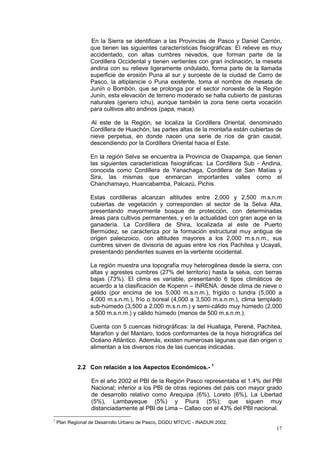 17
En la Sierra se identifican a las Provincias de Pasco y Daniel Carrión,
que tienen las siguientes características fisiográficas: El relieve es muy
accidentado, con altas cumbres nevados, que forman parte de la
Cordillera Occidental y tienen vertientes con gran inclinación, la meseta
andina con su relieve ligeramente ondulado, forma parte de la llamada
superficie de erosión Puna al sur y suroeste de la ciudad de Cerro de
Pasco, la altiplanicie o Puna existente, toma el nombre de meseta de
Junín o Bombón, que se prolonga por el sector noroeste de la Región
Junín, esta elevación de terreno moderado se halla cubierto de pasturas
naturales (genero ichu), aunque también la zona tiene cierta vocación
para cultivos alto andinos (papa, maca).
Al este de la Región, se localiza la Cordillera Oriental, denominado
Cordillera de Huachón, las partes altas de la montaña están cubiertas de
nieve perpetua, en donde nacen una serie de ríos de gran caudal,
descendiendo por la Cordillera Oriental hacia el Este.
En la región Selva se encuentra la Provincia de Oxapampa, que tienen
las siguientes características fisiográficas: La Cordillera Sub - Andina,
conocida como Cordillera de Yanachaga, Cordillera de San Matías y
Sira, las mismas que enmarcan importantes valles como el
Chanchamayo, Huancabamba, Palcazú, Pichis.
Estas cordilleras alcanzan altitudes entre 2,000 y 2,500 m.s.n.m
cubiertas de vegetación y corresponden al sector de la Selva Alta,
presentando mayormente bosque de protección, con determinadas
áreas para cultivos permanentes, y en la actualidad con gran auge en la
ganadería. La Cordillera de Shira, localizada al este de Puerto
Bermúdez, se caracteriza por la formación estructural muy antigua de
origen paleozoico, con altitudes mayores a los 2,000 m.s.n.m., sus
cumbres sirven de divisoria de aguas entre los ríos Pachitea y Ucayali,
presentando pendientes suaves en la vertiente occidental.
La región muestra una topografía muy heterogénea desde la sierra, con
altas y agrestes cumbres (27% del territorio) hasta la selva, con tierras
bajas (73%). El clima es variable, presentando 6 tipos climáticos de
acuerdo a la clasificación de Kopenn – INRENA: desde clima de nieve o
gélido (por encima de los 5,000 m.s.n.m.), frígido o tundra (5,000 a
4,000 m.s.n.m.), frío o boreal (4,000 a 3,500 m.s.n.m.), clima templado
sub-húmedo (3,500 a 2,000 m.s.n.m.) y semi-cálido muy húmedo (2,000
a 500 m.s.n.m.) y cálido húmedo (menos de 500 m.s.n.m.).
Cuenta con 5 cuencas hidrográficas: la del Huallaga, Perené, Pachitea,
Marañon y del Mantaro, todos conformantes de la hoya hidrográfica del
Océano Atlántico. Además, existen numerosas lagunas que dan origen o
alimentan a los diversos ríos de las cuencas indicadas.
2.2 Con relación a los Aspectos Económicos.- 1
En el año 2002 el PBI de la Región Pasco representaba el 1.4% del PBI
Nacional; inferior a los PBI de otras regiones del país con mayor grado
de desarrollo relativo como Arequipa (6%), Loreto (6%), La Libertad
(5%), Lambayeque (5%) y Piura (5%); que siguen muy
distanciadamente al PBI de Lima – Callao con el 43% del PBI nacional.
1
Plan Regional de Desarrollo Urbano de Pasco, DGDU MTCVC - INADUR 2002.
 