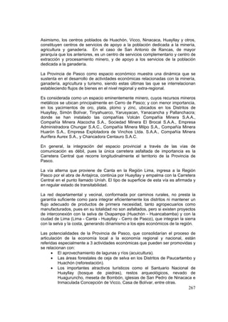 267
Asimismo, los centros poblados de Huachón, Vicco, Ninacaca, Huayllay y otros,
constituyen centros de servicios de apoyo a la población dedicada a la minería,
agricultura y ganadería. En el caso de San Antonio de Rancas, de mayor
jerarquía que los anteriores, es un centro de servicios complementario y centro de
extracción y procesamiento minero, y de apoyo a los servicios de la población
dedicada a la ganadería.
La Provincia de Pasco como espacio económico muestra una dinámica que se
sustenta en el desarrollo de actividades económicas relacionadas con la minería,
ganadería, agricultura y turismo, siendo estas últimas las que se interrelacionan
estableciendo flujos de bienes en el nivel regional y extra-regional.
Es considerada como un espacio eminentemente minero, cuyos recursos mineros
metálicos se ubican principalmente en Cerro de Pasco; y con menor importancia,
en los yacimientos de oro, plata, plomo y zinc, ubicados en los Distritos de
Huayllay, Simón Bolívar, Tinyahuarco, Yarusyacan, Yanacancha y Pallanchacra;
donde se han instalado las compañías Volcán Compañía Minera S.A.A.,
Compañía Minera Atacocha S.A., Sociedad Minera El Brocal S.A.A., Empresa
Administradora Chungar S.A.C., Compañía Minera Milpo S.A., Compañía Minera
Huarón S.A., Empresa Explotadora de Vinchos Ltda. S.A.A., Compañía Minera
Aurífera Aurex S.A., y Chancadora Centauro S.A.C.
En general, la integración del espacio provincial a través de las vías de
comunicación es débil, pues la única carretera asfaltada de importancia es la
Carretera Central que recorre longitudinalmente el territorio de la Provincia de
Pasco.
La vía alterna que proviene de Canta en la Región Lima, ingresa a la Región
Pasco por el abra de Antajirca, continúa por Huayllay y empalma con la Carretera
Central en el punto llamado Unísh. El tipo de superficie de esta vía es afirmada y
en regular estado de transitabilidad.
La red departamental y vecinal, conformada por caminos rurales, no presta la
garantía suficiente como para integrar eficientemente los distritos ni mantener un
flujo adecuado de productos de primera necesidad, tanto agropecuarios como
manufacturados, pues en su totalidad no son asfaltados, pero si existen proyectos
de interconexión con la selva de Oxapampa (Huachón - Huancabamba) y con la
ciudad de Lima (Lima - Canta - Huayllay - Cerro de Pasco), que integran la sierra
con la selva y la costa, generando dinamismo a los ejes económicos de la región.
Las potencialidades de la Provincia de Pasco, que consolidarían el proceso de
articulación de la economía local a la economía regional y nacional, están
referidas especialmente a 3 actividades económicas que pueden ser promovidas y
se relacionan con:
• El aprovechamiento de lagunas y ríos (acuicultura).
• Las áreas forestales de ceja de selva en los Distritos de Paucartambo y
Huachón (reforestación).
• Los importantes atractivos turísticos como el Santuario Nacional de
Huayllay (bosque de piedras), restos arqueológicos, nevado de
Huaguruncho, meseta de Bombón, iglesias de San Pedro de Ninacaca e
Inmaculada Concepción de Vicco, Casa de Bolívar, entre otras.
 