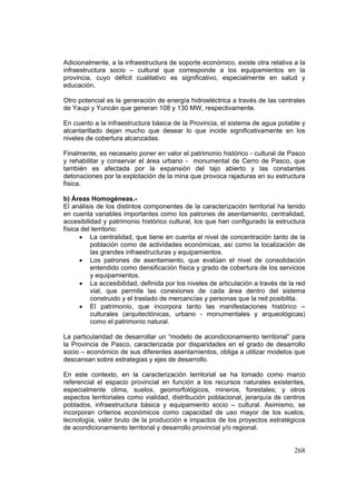 268
Adicionalmente, a la infraestructura de soporte económico, existe otra relativa a la
infraestructura socio – cultural que corresponde a los equipamientos en la
provincia, cuyo déficit cualitativo es significativo, especialmente en salud y
educación.
Otro potencial es la generación de energía hidroeléctrica a través de las centrales
de Yaupi y Yuncán que generan 108 y 130 MW, respectivamente.
En cuanto a la infraestructura básica de la Provincia, el sistema de agua potable y
alcantarillado dejan mucho que desear lo que incide significativamente en los
niveles de cobertura alcanzadas.
Finalmente, es necesario poner en valor el patrimonio histórico - cultural de Pasco
y rehabilitar y conservar el área urbano - monumental de Cerro de Pasco, que
también es afectada por la expansión del tajo abierto y las constantes
detonaciones por la explotación de la mina que provoca rajaduras en su estructura
física.
b) Áreas Homogéneas.-
El análisis de los distintos componentes de la caracterización territorial ha tenido
en cuenta variables importantes como los patrones de asentamiento, centralidad,
accesibilidad y patrimonio histórico cultural, los que han configurado la estructura
física del territorio:
• La centralidad, que tiene en cuenta el nivel de concentración tanto de la
población como de actividades económicas, así como la localización de
las grandes infraestructuras y equipamientos.
• Los patrones de asentamiento, que evalúan el nivel de consolidación
entendido como densificación física y grado de cobertura de los servicios
y equipamientos.
• La accesibilidad, definida por los niveles de articulación a través de la red
vial, que permite las conexiones de cada área dentro del sistema
construido y el traslado de mercancías y personas que la red posibilita.
• El patrimonio, que incorpora tanto las manifestaciones histórico –
culturales (arquitectónicas, urbano - monumentales y arqueológicas)
como el patrimonio natural.
La particularidad de desarrollar un “modelo de acondicionamiento territorial” para
la Provincia de Pasco, caracterizada por disparidades en el grado de desarrollo
socio – económico de sus diferentes asentamientos, obliga a utilizar modelos que
descansan sobre estrategias y ejes de desarrollo.
En este contexto, en la caracterización territorial se ha tomado como marco
referencial el espacio provincial en función a los recursos naturales existentes,
especialmente clima, suelos, geomorfológicos, mineros, forestales; y otros
aspectos territoriales como vialidad, distribución poblacional, jerarquía de centros
poblados, infraestructura básica y equipamiento socio – cultural. Asimismo, se
incorporan criterios económicos como capacidad de uso mayor de los suelos,
tecnología, valor bruto de la producción e impactos de los proyectos estratégicos
de acondicionamiento territorial y desarrollo provincial y/o regional.
 