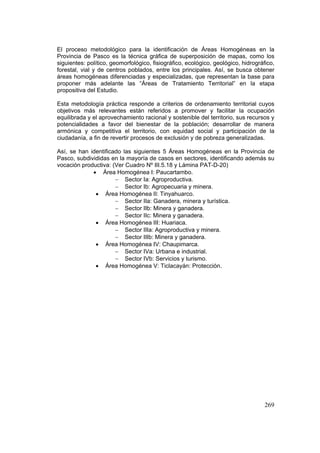 269
El proceso metodológico para la identificación de Áreas Homogéneas en la
Provincia de Pasco es la técnica gráfica de superposición de mapas, como los
siguientes: político, geomorfológico, fisiográfico, ecológico, geológico, hidrográfico,
forestal, vial y de centros poblados, entre los principales. Así, se busca obtener
áreas homogéneas diferenciadas y especializadas, que representan la base para
proponer más adelante las “Áreas de Tratamiento Territorial” en la etapa
propositiva del Estudio.
Esta metodología práctica responde a criterios de ordenamiento territorial cuyos
objetivos más relevantes están referidos a promover y facilitar la ocupación
equilibrada y el aprovechamiento racional y sostenible del territorio, sus recursos y
potencialidades a favor del bienestar de la población; desarrollar de manera
armónica y competitiva el territorio, con equidad social y participación de la
ciudadanía, a fin de revertir procesos de exclusión y de pobreza generalizadas.
Así, se han identificado las siguientes 5 Áreas Homogéneas en la Provincia de
Pasco, subdivididas en la mayoría de casos en sectores, identificando además su
vocación productiva: (Ver Cuadro Nº III.5.18 y Lámina PAT-D-20)
• Área Homogénea I: Paucartambo.
− Sector Ia: Agroproductiva.
− Sector Ib: Agropecuaria y minera.
• Área Homogénea II: Tinyahuarco.
− Sector IIa: Ganadera, minera y turística.
− Sector IIb: Minera y ganadera.
− Sector IIc: Minera y ganadera.
• Área Homogénea III: Huariaca.
− Sector IIIa: Agroproductiva y minera.
− Sector IIIb: Minera y ganadera.
• Área Homogénea IV: Chaupimarca.
− Sector IVa: Urbana e industrial.
− Sector IVb: Servicios y turismo.
• Área Homogénea V: Ticlacayán: Protección.
 