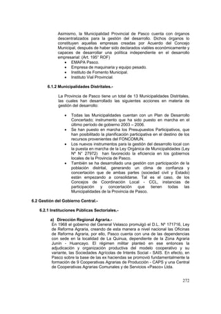 272
Asimismo, la Municipalidad Provincial de Pasco cuenta con órganos
descentralizados para la gestión del desarrollo. Dichos órganos lo
constituyen aquellas empresas creadas por Acuerdo del Concejo
Municipal, después de haber sido declarados viables económicamente y
capaces de desarrollar una política independiente en el desarrollo
empresarial: (Art. 195° ROF)
• EMAPA Pasco.
• Empresa de maquinaria y equipo pesado.
• Instituto de Fomento Municipal.
• Instituto Vial Provincial.
6.1.2 Municipalidades Distritales.-
La Provincia de Pasco tiene un total de 13 Municipalidades Distritales,
las cuales han desarrollado las siguientes acciones en materia de
gestión del desarrollo:
• Todas las Municipalidades cuentan con un Plan de Desarrollo
Concertado; instrumento que ha sido puesto en marcha en el
último período de gobierno 2003 – 2006.
• Se han puesto en marcha los Presupuestos Participativos, que
han posibilitado la planificación participativa en el destino de los
recursos provenientes del FONCOMUN.
• Los nuevos instrumentos para la gestión del desarrollo local con
la puesta en marcha de la Ley Orgánica de Municipalidades (Ley
Nº N° 27972) han favorecido la eficiencia en los gobiernos
locales de la Provincia de Pasco.
• También se ha desarrollado una gestión con participación de la
población distrital, generando un clima de confianza y
concertación que de ambas partes (sociedad civil y Estado)
están empezando a consolidarse. Tal es el caso, de los
Concejos de Coordinación Local - CCL, instancias de
participación y concertación que tienen todas las
Municipalidades de la Provincia de Pasco.
6.2 Gestión del Gobierno Central.-
6.2.1 Instituciones Públicas Sectoriales.-
a) Dirección Regional Agraria.-
En 1968 el gobierno del General Velasco promulgó el D.L. Nº 171716, Ley
de Reforma Agraria, creando de esta manera a nivel nacional las Oficinas
de Reforma Agraria, por ello, Pasco cuenta con una de las dependencias
con sede en la localidad de La Quinua, dependiente de la Zona Agraria
Junín - Huancayo. El régimen militar planteó en ese entonces la
adjudicación y organización productiva del modelo cooperativo y su
variante, las Sociedades Agrícolas de Interés Social - SAIS. En efecto, en
Pasco sobre la base de las ex haciendas se promovió fundamentalmente la
formación de 9 Cooperativas Agrarias de Producción - CAPS y una Central
de Cooperativas Agrarias Comunales y de Servicios «Pasco» Ltda.
 