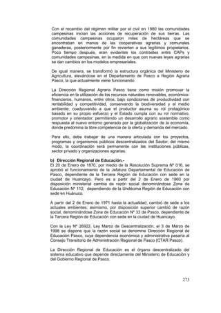 273
Con el recambio del régimen militar por el civil en 1980 las comunidades
campesinas inician las acciones de recuperación de sus tierras. Las
comunidades campesinas ocuparon miles de hectáreas que se
encontraban en manos de las cooperativas agrarias y comunales
ganaderas, posteriormente por fin revierten a sus legítimos propietarios.
Poco tiempo después, eran evidentes los contrastes entre CAPs y
comunidades campesinas, en la medida en que con nuevas leyes agrarias
se dan cambios en los modelos empresariales.
De igual manera, se transformó la estructura orgánica del Ministerio de
Agricultura, elevándose en el Departamento de Pasco a Región Agraria
Pasco, la que actualmente viene funcionando.
La Dirección Regional Agraria Pasco tiene como misión promover la
eficiencia en la utilización de los recursos naturales renovables, económico-
financieros, humanos, entre otros, bajo condiciones de productividad con
rentabilidad y competitividad, conservando la biodiversidad y el medio
ambiente; coadyuvando a que el productor asuma su rol protagónico
basado en su propio esfuerzo y el Estado cumpla con su rol normativo,
promotor y orientador; permitiendo un desarrollo agrario sostenible como
respuesta al nuevo entorno generado por la globalización de la economía,
donde predomina la libre competencia de la oferta y demanda del mercado.
Para ello, debe trabajar de una manera articulada con los proyectos,
programas y organismos públicos descentralizados del Sector; del mismo
modo, la coordinación será permanente con las instituciones públicas,
sector privado y organizaciones agrarias.
b) Dirección Regional de Educación.-
El 20 de Enero de 1870, por medio de la Resolución Suprema Nº 016, se
aprobó el funcionamiento de la Jefatura Departamental de Educación de
Pasco, dependiente de la Tercera Región de Educación con sede en la
ciudad de Huancayo. Pero es a partir del 2 de Enero de 1960 por
disposición ministerial cambia de razón social denominándose Zona de
Educación Nº 112, dependiendo de la Undécima Región de Educación con
sede en Huánuco.
A partir del 2 de Enero de 1971 hasta la actualidad, cambió de sede a los
actuales ambientes; asimismo, por disposición superior cambió de razón
social, denominándose Zona de Educación Nº 33 de Pasco, dependiente de
la Tercera Región de Educación con sede en la ciudad de Huancayo.
Con la Ley Nº 26922, Ley Marco de Descentralización, el 3 de Marzo de
1998 se dispone que la razón social se denomine Dirección Regional de
Educación Pasco, cuya dependencia económica y administrativa pasaría al
Consejo Transitorio de Administración Regional de Pasco (CTAR Pasco).
La Dirección Regional de Educación es el órgano descentralizado del
sistema educativo que depende directamente del Ministerio de Educación y
del Gobierno Regional de Pasco.
 