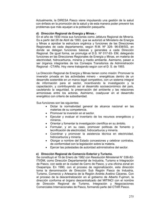 275
Actualmente, la DIRESA Pasco viene impulsando una gestión de la salud
con énfasis en la promoción de la salud y de esta manera poder prevenir los
problemas que más aquejan a la población pasqueña.
d) Dirección Regional de Energía y Minas.-
En el año de 1930 inicia sus funciones como Jefatura Regional de Minería.
Es a partir del 28 de Abril de 1993, que se autorizó al Ministerio de Energía
y Minas a aprobar la estructura orgánica y funciones de las Direcciones
Regionales de cada departamento, según R.M. Nº 328- 96-EM/SG, en
donde se delegan funciones básicas y generales a cada Dirección
Regional. De igual forma, se promulga el D.S. Nº 017-93- EM, delegando
funciones en las Direcciones Regionales de Energía y Minas, en materia de
electricidad, hidrocarburos, minería y medio ambiente. Asimismo, pasan a
ser órganos integrantes de los Consejos Transitorios de Administración
Regional - CTARs. Hoy viene trabajando según con el D. S. de 1993.
La Dirección Regional de Energía y Minas tienen como misión: Promover la
inversión privada en las actividades minero - energéticas dentro de un
desarrollo sostenible en un marco legal competitivo, con un sistema integral
de información para el sector, incentivando la investigación y la
capacitación, y contribuyendo así al desarrollo socioeconómico del país,
cautelando la seguridad, la preservación del ambiente y las relaciones
armoniosas entre los actores. Asimismo, coadyuvar en el desarrollo
energético con criterio de subsidiaridad.
Sus funciones son las siguientes:
• Dictar la normatividad general de alcance nacional en las
materias de su competencia.
• Promover la inversión en el sector.
• Ejecutar y evaluar el inventario de los recursos energéticos y
mineros.
• Orientar y fomentar la investigación científica en su ámbito.
• Formular, y en su caso, promover políticas de fomento y
tecnificación de electricidad, hidrocarburos y minería.
• Coordinar y promover la asistencia técnica en electricidad,
hidrocarburos y minería.
• Otorgar a nombre del Estado concesiones y celebrar contratos,
de conformidad con la legislación sobre la materia.
• Ejercer las potestades de autoridad administrativa del sector.
e) Dirección Regional de Comercio Exterior y Turismo.
Se constituyó el 19 de Enero de 1982 con Resolución Ministerial N° 036-82-
ITI/DM, como Dirección Departamental de Industria, Turismo e Integración
de Pasco, con sede en la ciudad de Cerro de Pasco, y una oficina zonal en
Oxapampa. En 1990, con el proceso de regionalización, esta dirección
toma la denominación de Dirección Sub Región Pasco de Industria,
Turismo, Comercio y Artesanía de la Región Andrés Avelino Cáceres. Con
el proceso de la descentralización en el gobierno de Alberto Fujimori, la
dirección conforma el órgano descentralizado del MITINCI con el nombre
de Dirección Regional de Turismo, Integración y Negociaciones
Comerciales Internacionales de Pasco, formando parte del CTAR Pasco.
 