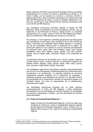 18
Según datos del año 2002, la economía de la Región Pasco se sustenta
principalmente en el sector de minería e hidrocarburos (50.9%); y en
menor medida, en los sectores de comercio y servicios (23.6%) y
agropecuaria (19%). Estos 3 sectores representan en conjunto cerca del
94% del PBI Regional de Pasco, lo que es bastante significativo si se
tiene en cuenta que a nivel nacional dichos sectores contribuyen sólo
con el 68.4% del PBI Nacional.
Las actividades económicas primarias generan el 69.9% del PBI
Regional, donde la explotación de minas constituye el 50.9%, que se
desarrolla en las Provincias de Pasco y Daniel Carrión. La actividad
agropecuaria por su parte, aporta el 19% del PBI Regional de Pasco,
pero su contribución al PBI agropecuario del país es de sólo 2%.
Sin embargo, a nivel regional la actividad agropecuaria de Pasco tiene
una importancia mucho mayor, pues contribuye con el 19% del PBI de
Pasco, concentra una importante fuerza laboral regional, y constituye
una de las actividades básicas para el desarrollo de la región. Su
producción agraria es muy variada, la cual se sustenta principalmente
en productos como: papa, café, maíz amiláceo, cacao, trigo, plantas
aromáticas, maca, piña, plátano, rocoto, palmito, ajo, maíz amarillo,
cebada, miel de abeja, polen, alcachofa, frijoles y una diversidad de
pastos.
La producción pecuaria es de ganado ovino, vacuno, porcino, alpacas,
vicuñas, llamas, cuyes, conejos y equinos. La producción forestal es de
madera tornillo, ishpingo, nogal, quinual, ciprés, roble, cedro, lupuna,
pino, ulcumano, diablo fuerte y totora, entre otras.
Las actividades económicas secundarias participan aproximadamente
con el 6.5% en el PBI regional, fundamentalmente por el desarrollo de la
manufactura y la construcción. La actividad industrial se encuentra
actualmente centrada alrededor de la producción de pequeñas y
medianas empresas que abastecen de insumos a la actividad minera.
Las actividades de la construcción también se encuentran ligadas a la
actividad minera, así como al mejoramiento de la infraestructura
económica de la región.
Las actividades económicas terciarias por su parte, generan
aproximadamente el 23.6% del PBI Regional, y están constituidas
principalmente por las actividades de servicios diversos, las actividades
de comercio, restaurantes y hoteles, y por las actividades de servicios
gubernamentales.
2.2.1 Índice de Competitividad Regional.- 2
Según el Índice de Competitividad Regional, Lima es la región que
encabeza en ranking en cuanto a competitividad regional, seguida
por las regiones de Arequipa, Moquegua, Tacna, Tumbes e Ica. La
Región Pasco ocupa el 13er. lugar en el ranking de competitividad
regional.
2
CASAS, Carlos (2004) – “Indicadores Regionales de Competitividad Preliminares”. Informe del Estudio
de Consultoría preparado para el Consejo Nacional de la Competitividad. Lima, Perú.
 