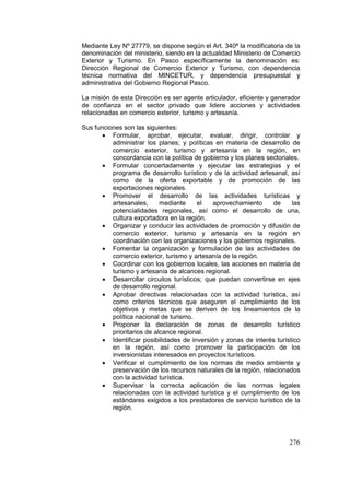 276
Mediante Ley Nº 27779, se dispone según el Art. 340ª la modificatoria de la
denominación del ministerio, siendo en la actualidad Ministerio de Comercio
Exterior y Turismo. En Pasco específicamente la denominación es:
Dirección Regional de Comercio Exterior y Turismo, con dependencia
técnica normativa del MINCETUR, y dependencia presupuestal y
administrativa del Gobierno Regional Pasco.
La misión de esta Dirección es ser agente articulador, eficiente y generador
de confianza en el sector privado que lidere acciones y actividades
relacionadas en comercio exterior, turismo y artesanía.
Sus funciones son las siguientes:
• Formular, aprobar, ejecutar, evaluar, dirigir, controlar y
administrar los planes; y políticas en materia de desarrollo de
comercio exterior, turismo y artesanía en la región, en
concordancia con la política de gobierno y los planes sectoriales.
• Formular concertadamente y ejecutar las estrategias y el
programa de desarrollo turístico y de la actividad artesanal, así
como de la oferta exportable y de promoción de las
exportaciones regionales.
• Promover el desarrollo de las actividades turísticas y
artesanales, mediante el aprovechamiento de las
potencialidades regionales, así como el desarrollo de una,
cultura exportadora en la región.
• Organizar y conducir las actividades de promoción y difusión de
comercio exterior, turismo y artesanía en la región en
coordinación con las organizaciones y los gobiernos regionales.
• Fomentar la organización y formulación de las actividades de
comercio exterior, turismo y artesanía de la región.
• Coordinar con los gobiernos locales, las acciones en materia de
turismo y artesanía de alcances regional.
• Desarrollar circuitos turísticos; que puedan convertirse en ejes
de desarrollo regional.
• Aprobar directivas relacionadas con la actividad turística, así
como criterios técnicos que aseguren el cumplimiento de los
objetivos y metas que se deriven de los lineamientos de la
política nacional de turismo.
• Proponer la declaración de zonas de desarrollo turístico
prioritarios de alcance regional.
• Identificar posibilidades de inversión y zonas de interés turístico
en la región, así como promover la participación de los
inversionistas interesados en proyectos turísticos.
• Verificar el cumplimiento de los normas de medio ambiente y
preservación de los recursos naturales de la región, relacionados
con la actividad turística.
• Supervisar la correcta aplicación de las normas legales
relacionadas con la actividad turística y el cumplimiento de los
estándares exigidos a los prestadores de servicio turístico de la
región.
 