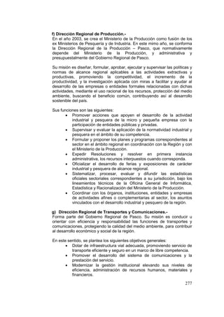 277
f) Dirección Regional de Producción.-
En el año 2003, se crea el Ministerio de la Producción como fusión de los
ex Ministerios de Pesquería y de Industria. En este mimo año, se conforma
la Dirección Regional de la Producción – Pasco, que normativamente
depende del Ministerio de la Producción, y administrativa y
presupuestalmente del Gobierno Regional de Pasco.
Su misión es diseñar, formular, aprobar, ejecutar y supervisar las políticas y
normas de alcance regional aplicables a las actividades extractivas y
productivas, promoviendo la competitividad, el incremento de la
productividad, y la investigación aplicada con miras a facilitar y ayudar al
desarrollo de las empresas o entidades formales relacionadas con dichas
actividades, mediante el uso racional de los recursos, protección del medio
ambiente, buscando el beneficio común, contribuyendo así al desarrollo
sostenible del país.
Sus funciones son las siguientes:
• Promover acciones que apoyen el desarrollo de la actividad
industrial y pesquera de la micro y pequeña empresa con la
participación de entidades públicas y privadas.
• Supervisar y evaluar la aplicación de la normatividad industrial y
pesquera en el ámbito de su competencia.
• Formular y proponer los planes y programas correspondientes al
sector en el ámbito regional en coordinación con la Región y con
el Ministerio de la Producción.
• Expedir Resoluciones y resolver en primera instancia
administrativa, los recursos interpuestos cuando corresponda.
• Oficializar el desarrollo de ferias y exposiciones de carácter
industrial y pesquera de alcance regional.
• Sistematizar, procesar, evaluar y difundir las estadísticas
oficiales sectoriales correspondientes a su jurisdicción, bajo los
lineamientos técnicos de la Oficina General de Informática,
Estadística y Racionalización del Ministerio de la Producción.
• Coordinar con los órganos, instituciones, entidades y empresas
de actividades afines o complementarias al sector, los asuntos
vinculados con el desarrollo industrial y pesquero de la región.
g) Dirección Regional de Transportes y Comunicaciones.-
Forma parte del Gobierno Regional de Pasco. Su misión es conducir u
orientar con eficiencia y responsabilidad las funciones de transportes y
comunicaciones, protegiendo la calidad del medio ambiente, para contribuir
al desarrollo económico y social de la región.
En este sentido, se plantea los siguientes objetivos generales:
• Dotar de infraestructura vial adecuada, promoviendo servicio de
transporte eficiente y seguro en un marco de libre competencia.
• Promover el desarrollo del sistema de comunicaciones y la
prestación del servicio.
• Modernizar la gestión institucional elevando sus niveles de
eficiencia, administración de recursos humanos, materiales y
financieros.
 