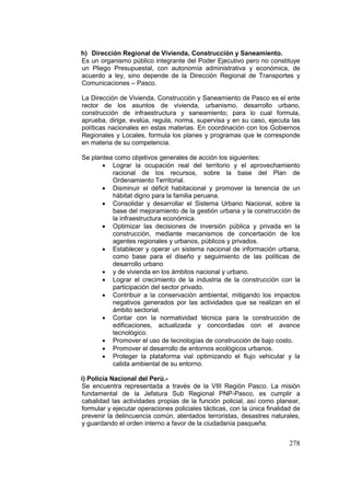 278
h) Dirección Regional de Vivienda, Construcción y Saneamiento.
Es un organismo público integrante del Poder Ejecutivo pero no constituye
un Pliego Presupuestal, con autonomía administrativa y económica, de
acuerdo a ley, sino depende de la Dirección Regional de Transportes y
Comunicaciones – Pasco.
La Dirección de Vivienda, Construcción y Saneamiento de Pasco es el ente
rector de los asuntos de vivienda, urbanismo, desarrollo urbano,
construcción de infraestructura y saneamiento; para lo cual formula,
aprueba, dirige, evalúa, regula, norma, supervisa y en su caso, ejecuta las
políticas nacionales en estas materias. En coordinación con los Gobiernos
Regionales y Locales, formula los planes y programas que le corresponde
en materia de su competencia.
Se plantea como objetivos generales de acción los siguientes:
• Lograr la ocupación real del territorio y el aprovechamiento
racional de los recursos, sobre la base del Plan de
Ordenamiento Territorial.
• Disminuir el déficit habitacional y promover la tenencia de un
hábitat digno para la familia peruana.
• Consolidar y desarrollar el Sistema Urbano Nacional, sobre la
base del mejoramiento de la gestión urbana y la construcción de
la infraestructura económica.
• Optimizar las decisiones de inversión pública y privada en la
construcción, mediante mecanismos de concertación de los
agentes regionales y urbanos, públicos y privados.
• Establecer y operar un sistema nacional de información urbana,
como base para el diseño y seguimiento de las políticas de
desarrollo urbano
• y de vivienda en los ámbitos nacional y urbano.
• Lograr el crecimiento de la industria de la construcción con la
participación del sector privado.
• Contribuir a la conservación ambiental, mitigando los impactos
negativos generados por las actividades que se realizan en el
ámbito sectorial.
• Contar con la normatividad técnica para la construcción de
edificaciones, actualizada y concordadas con el avance
tecnológico.
• Promover el uso de tecnologías de construcción de bajo costo.
• Promover el desarrollo de entornos ecológicos urbanos.
• Proteger la plataforma vial optimizando el flujo vehicular y la
calida ambiental de su entorno.
i) Policía Nacional del Perú.-
Se encuentra representada a través de la VIII Región Pasco. La misión
fundamental de la Jefatura Sub Regional PNP-Pasco, es cumplir a
cabalidad las actividades propias de la función policial, así como planear,
formular y ejecutar operaciones policiales tácticas, con la única finalidad de
prevenir la delincuencia común, atentados terroristas, desastres naturales,
y guardando el orden interno a favor de la ciudadanía pasqueña.
 