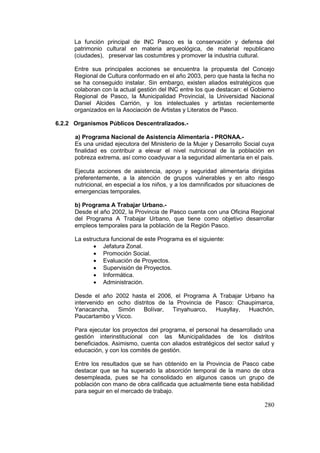 280
La función principal de INC Pasco es la conservación y defensa del
patrimonio cultural en materia arqueológica, de material republicano
(ciudades), preservar las costumbres y promover la industria cultural.
Entre sus principales acciones se encuentra la propuesta del Concejo
Regional de Cultura conformado en el año 2003, pero que hasta la fecha no
se ha conseguido instalar. Sin embargo, existen aliados estratégicos que
colaboran con la actual gestión del INC entre los que destacan: el Gobierno
Regional de Pasco, la Municipalidad Provincial, la Universidad Nacional
Daniel Alcides Carrión, y los intelectuales y artistas recientemente
organizados en la Asociación de Artistas y Literatos de Pasco.
6.2.2 Organismos Públicos Descentralizados.-
a) Programa Nacional de Asistencia Alimentaria - PRONAA.-
Es una unidad ejecutora del Ministerio de la Mujer y Desarrollo Social cuya
finalidad es contribuir a elevar el nivel nutricional de la población en
pobreza extrema, así como coadyuvar a la seguridad alimentaria en el país.
Ejecuta acciones de asistencia, apoyo y seguridad alimentaria dirigidas
preferentemente, a la atención de grupos vulnerables y en alto riesgo
nutricional, en especial a los niños, y a los damnificados por situaciones de
emergencias temporales.
b) Programa A Trabajar Urbano.-
Desde el año 2002, la Provincia de Pasco cuenta con una Oficina Regional
del Programa A Trabajar Urbano, que tiene como objetivo desarrollar
empleos temporales para la población de la Región Pasco.
La estructura funcional de este Programa es el siguiente:
• Jefatura Zonal.
• Promoción Social.
• Evaluación de Proyectos.
• Supervisión de Proyectos.
• Informática.
• Administración.
Desde el año 2002 hasta el 2006, el Programa A Trabajar Urbano ha
intervenido en ocho distritos de la Provincia de Pasco: Chaupimarca,
Yanacancha, Simón Bolívar, Tinyahuarco, Huayllay, Huachón,
Paucartambo y Vicco.
Para ejecutar los proyectos del programa, el personal ha desarrollado una
gestión interinstitucional con las Municipalidades de los distritos
beneficiados. Asimismo, cuenta con aliados estratégicos del sector salud y
educación, y con los comités de gestión.
Entre los resultados que se han obtenido en la Provincia de Pasco cabe
destacar que se ha superado la absorción temporal de la mano de obra
desempleada, pues se ha consolidado en algunos casos un grupo de
población con mano de obra calificada que actualmente tiene esta habilidad
para seguir en el mercado de trabajo.
 