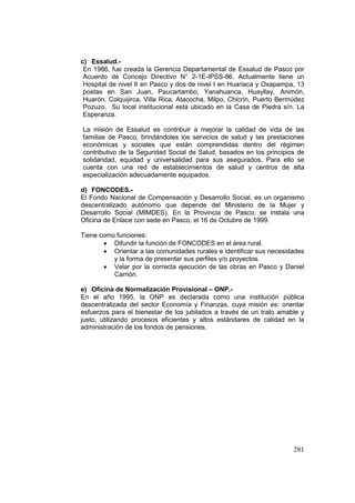 281
c) Essalud.-
En 1986, fue creada la Gerencia Departamental de Essalud de Pasco por
Acuerdo de Concejo Directivo N° 2-1E-IPSS-86. Actualmente tiene un
Hospital de nivel II en Pasco y dos de nivel I en Huariaca y Oxapampa, 13
postas en San Juan, Paucartambo, Yanahuanca, Huayllay, Animón,
Huarón, Colquijirca, Villa Rica, Atacocha, Milpo, Chicrín, Puerto Bermúdez
Pozuzo. Su local institucional esta ubicado en la Casa de Piedra s/n. La
Esperanza.
La misión de Essalud es contribuir a mejorar la calidad de vida de las
familias de Pasco, brindándoles los servicios de salud y las prestaciones
económicas y sociales que están comprendidas dentro del régimen
contributivo de la Seguridad Social de Salud, basados en los principios de
solidaridad, equidad y universalidad para sus asegurados. Para ello se
cuenta con una red de establecimientos de salud y centros de alta
especialización adecuadamente equipados.
d) FONCODES.-
El Fondo Nacional de Compensación y Desarrollo Social, es un organismo
descentralizado autónomo que depende del Ministerio de la Mujer y
Desarrollo Social (MIMDES). En la Provincia de Pasco, se instala una
Oficina de Enlace con sede en Pasco, el 16 de Octubre de 1999.
Tiene como funciones:
• Difundir la función de FONCODES en el área rural.
• Orientar a las comunidades rurales e identificar sus necesidades
y la forma de presentar sus perfiles y/o proyectos.
• Velar por la correcta ejecución de las obras en Pasco y Daniel
Carrión.
e) Oficina de Normalización Provisional – ONP.-
En el año 1995, la ONP es declarada como una institución pública
descentralizada del sector Economía y Finanzas, cuya misión es: orientar
esfuerzos para el bienestar de los jubilados a través de un trato amable y
justo, utilizando procesos eficientes y altos estándares de calidad en la
administración de los fondos de pensiones.
 