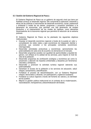 282
6.3 Gestión del Gobierno Regional de Pasco.-
El Gobierno Regional de Pasco es un gobierno de segundo nivel que tiene por
finalidad conducir el desarrollo regional. Ello comprende la aplicación coherente y
eficaz de las políticas e instrumentos de desarrollo económico, social, poblacional
y ambiental a través de los planes, programas y proyectos orientados a la
generación de economías, que permitan una real generación de empleo
productivo y el mejoramiento de los niveles de ingresos, como elementos
dinamizadores de la economía regional que permitirá la reducción de la extrema
pobreza.
El Gobierno Regional de Pasco se ha planteado los siguientes objetivos
institucionales:
• Impulsar el desarrollo económico regional a través de la puesta en valor y
consolidación de redes viales y ejes económicos de integración distrital y
provincial, que conecten a los principales corredores económicos
interregionales.
• Desarrollar actividades productivas y económicas. aprovechando las
potencialidades de cada zona de acuerdo a la demanda en el mercado.
• Desarrollar programas sociales con igualdad de oportunidades y equidad de
género, con énfasis en la calidad de los servicios, para mejorar el nivel de
vida de la población.
• Desarrollar programas de zonificación ecológica y económica asi como la
prevención y atención de impactos ambientales y desastres por fenómenos
naturales y antrópicos.
• Desarrollar y promover la actividad turística regional valorando sus
potencialidades.
• Garantizar el acceso de la población a los servicios de educación, salud
integral, saneamiento y electrificación.
• Fortalecer el proceso de descentralización, con un Gobierno Regional
integral, democrático y eficiente, con participación y vigilancia ciudadana.
• Fortalecer la cultura regional a través del fomento de valores y la identidad
de los pueblos.
• Mejorar la gestión pública institucional en el contexto de la modernización,
racionalización, transparencia y descentralización del Estado.
 