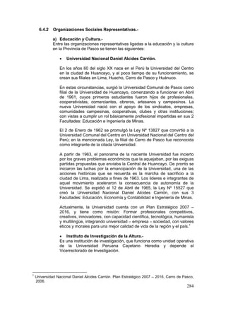 284
6.4.2 Organizaciones Sociales Representativas.-
a) Educación y Cultura.-
Entre las organizaciones representativas ligadas a la educación y la cultura
en la Provincia de Pasco se tienen las siguientes:
• Universidad Nacional Daniel Alcides Carrión.
En los años 60 del siglo XX nace en el Perú la Universidad del Centro
en la ciudad de Huancayo, y al poco tiempo de su funcionamiento, se
crean sus filiales en Lima, Huacho, Cerro de Pasco y Huánuco.
En estas circunstancias, surgió la Universidad Comunal de Pasco como
filial de la Universidad de Huancayo, comenzando a funcionar en Abril
de 1961, cuyos primeros estudiantes fueron hijos de profesionales,
cooperativistas, comerciantes, obreros, artesanos y campesinos. La
nueva Universidad nació con el apoyo de los sindicatos, empresas,
comunidades campesinas, cooperativas, clubes y otras instituciones;
con vistas a cumplir un rol básicamente profesional impartidas en sus 2
Facultades: Educación e Ingeniería de Minas.
El 2 de Enero de 1962 se promulgó la Ley Nº 13827 que convirtió a la
Universidad Comunal del Centro en Universidad Nacional del Centro del
Perú; en la mencionada Ley, la filial de Cerro de Pasco fue reconocida
como integrante de la citada Universidad.
A partir de 1963, el panorama de la naciente Universidad fue incierto
por los graves problemas económicos que la aquejaban, por las exiguas
partidas propuestas que enviaba la Central de Huancayo. De pronto se
iniciaron las luchas por la emancipación de la Universidad, una de las
acciones históricas que se recuerda es la marcha de sacrificio a la
ciudad de Lima, realizada a fines de 1963. Los lideres e integrantes de
aquel movimiento aceleraron la consecuencia de autonomía de la
Universidad. Se expidió el 12 de Abril de 1965, la Ley Nº 15527 que
creó la Universidad Nacional Daniel Alcides Carrión, con sus 3
Facultades: Educación, Economía y Contabilidad e Ingeniería de Minas.
Actualmente, la Universidad cuenta con un Plan Estratégico 2007 –
2016, y tiene como misión: Formar profesionales competitivos,
creativos, innovadores, con capacidad científica, tecnológica, humanista
y multilingüe, integrando universidad – empresa – sociedad, con valores
éticos y morales para una mejor calidad de vida de la región y el país.1
• Instituto de Investigación de la Altura.-
Es una institución de investigación, que funciona como unidad operativa
de la Universidad Peruana Cayetano Heredia y depende el
Vicerrectorado de Investigación.
1
Universidad Nacional Daniel Alcides Carrión. Plan Estratégico 2007 – 2016, Cerro de Pasco,
2006.
 