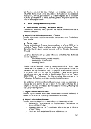 285
La función principal de este Instituto es: investigar acerca de la
influencia de la altitud sobre los procesos biológicos en sus aspectos
fisiológicos, clínicos, psicosociales y epidemiológicos, de la población
humana que habita en la altura, contribuyendo a mejorar la calidad de
vida de dichos pobladores.
• Centro Delfos para la Investigación.-
• Asociación de Artistas y Literatos de Pasco.-
Conformada en el año 2005, agrupa a los artistas e intelectuales de la
narrativa pasqueña.
b) Organismos No Gubernamentales - ONGs.-
Entre los organismos no gubernamentales que trabajan en la Provincia de
Pasco resalta:
• Centro Labor.-
Es una institución sin fines de lucro creada en el año de 1981, en la
ciudad de Pasco. Realiza una labor social en las provincias de Pasco,
Daniel A. Carrión, Junín y recientemente en Oyón (Lima) y Oxapampa
(Pasco).
Las áreas de interés en que Labor interviene en la Provincia de Pasco
son las siguientes:
- Desarrollo urbano y medio ambiente.
- Democracia y Ciudadanía.
- Género y familia.
Frente a la problemática urbana y medio ambiental el Centro Labor
cuenta con una experiencia de 25 años. Es una organización que ha
ganado el respeto de muchas instituciones públicas y organizaciones de
la sociedad civil con las que ha trabajado y tiene como aliados
estratégicos como por ejemplo: la Municipalidad Provincial de Pasco,
CORECAMI, la Federación de Comunidades Campesinas y la
Federación de Pueblos Jóvenes y Asentamientos Humanos.
Sin embargo, también existen instituciones que no se han acercado al
trabajo de este centro, tal es el caso de los representantes de la
empresas mineras, el Sindicato de Trabajadores Mineros y Metalúrgicos
y el Colegio de Ingenieros.
c) Organizaciones Territoriales.-
Entre las organizaciones territoriales más representativas se encuentra la
Federación de Pueblos Jóvenes y Asentamientos Humanos.
d) Organizaciones Funcionales.-
Entre las organizaciones funcionales más conocidas se encuentran:
• Federación Departamental de Comunidades Campesinas de
Pasco (FEDECCNPA).
• Concejo Regional de Comunidades Afectadas por la Minería
(CORECAMI).
• Sindicato de Trabajadores Mineros y Metalúrgicos.
 