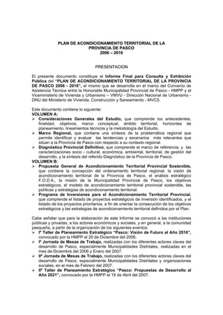 PPLLAANN DDEE AACCOONNDDIICCIIOONNAAMMIIEENNTTOO TTEERRRRIITTOORRIIAALL DDEE LLAA
PPRROOVVIINNCCIIAA DDEE PPAASSCCOO
22000066 –– 22001166
PPRREESSEENNTTAACCIIOONN
El presente documento constituye el Informe Final para Consulta y Exhibición
Pública del “PLAN DE ACONDICIONAMIENTO TERRITORIAL DE LA PROVINCIA
DE PASCO 2006 - 2016”, el mismo que se desarrolla en el marco del Convenio de
Asistencia Técnica entre la Honorable Municipalidad Provincial de Pasco - HMPP y el
Viceministerio de Vivienda y Urbanismo – VMVU - Dirección Nacional de Urbanismo -
DNU del Ministerio de Vivienda, Construcción y Saneamiento - MVCS.
Este documento contiene lo siguiente:
VOLUMEN A:
Consideraciones Generales del Estudio, que comprende los antecedentes,
finalidad, objetivos, marco conceptual, ámbito territorial, horizontes de
planeamiento, lineamientos técnicos y la metodología del Estudio.
Marco Regional, que contiene una síntesis de la problemática regional que
permite identificar y evaluar las tendencias y escenarios más relevantes que
sitúan a la Provincia de Pasco con respecto a su contexto regional.
Diagnóstico Provincial Definitivo, que comprende el marco de referencia, y las
caracterizaciones socio - cultural, económica, ambiental, territorial, de gestión del
desarrollo, y la síntesis del referido Diagnóstico de la Provincia de Pasco.
VOLUMEN B:
Propuesta General de Acondicionamiento Territorial Provincial Sostenible,
que contiene la concepción del ordenamiento territorial regional, la visión de
acondicionamiento territorial de la Provincia de Pasco, el análisis estratégico
F.O.D.A., la misión de la Municipalidad Provincial de Pasco, los objetivos
estratégicos, el modelo de acondicionamiento territorial provincial sostenible, las
políticas y estrategias de acondicionamiento territorial.
Programa de Inversiones para el Acondicionamiento Territorial Provincial,
que comprende el listado de proyectos estratégicos de inversión identificados, y el
listado de los proyectos prioritarios. a fin de orientar la consecución de los objetivos
estratégicos y las estrategias de acondicionamiento territorial definidos por el Plan.
Cabe señalar que para la elaboración de este Informe se convocó a las instituciones
públicas y privadas, a los actores económicos y sociales, y en general, a la comunidad
pasqueña, a partir de la organización de los siguientes eventos:
Iº Taller de Planeamiento Estratégico “Pasco: Visión de Futuro al Año 2016”,
convocado por la HMPP el 20 de Diciembre del 2006.
Iº Jornada de Mesas de Trabajo, realizadas con los diferentes actores claves del
desarrollo de Pasco, especialmente Municipalidades Distritales, realizadas en el
mes de Diciembre del 2006 y Enero del 2007.
IIº Jornada de Mesas de Trabajo, realizadas con los diferentes actores claves del
desarrollo de Pasco, especialmente Municipalidades Distritales y organizaciones
sociales, en el mes de Febrero del 2007.
IIº Taller de Planeamiento Estratégico “Pasco: Propuestas de Desarrollo al
Año 2021”, convocado por la HMPP el 18 de Abril del 2007.
 
