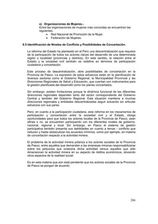 286
e) Organizaciones de Mujeres.-
Entre las organizaciones de mujeres más conocidas se encuentran las
siguientes:
• Red Nacional de Promoción de la Mujer.
• Federación de Mujeres.
6.5 Identificación de Niveles de Conflicto y Posibilidades de Concertación.
La reforma del Estado ha planteado en el Perú una descentralización que requiere
de la participación de todos los actores claves del desarrollo de una determinada
región o localidad (provincias y distritos). En este sentido, la relación entre el
Estado y la sociedad civil también se redefine en términos de participación
ciudadana y concertación.
Este proceso de descentralización, abre posibilidades de concertación en la
Provincia de Pasco. La expresión de estos esfuerzos están en la planificación de
diversos sectores como el Gobierno Regional, la Municipalidad Provincial y las
Direcciones Regionales de Salud y Educación, que cuentan con instrumentos para
la gestión planificada del desarrollo como los planes concertados.
Sin embargo, existen limitaciones porque la dinámica funcional de las diferentes
direcciones regionales dependen tanto del sector correspondiente del Gobierno
Central y también del Gobierno Regional. Esta situación mantiene a muchas
direcciones regionales y entidades descentralizadas seguir actuando sin articular
esfuerzos con sus pares.
Pero, en cuanto a la participación ciudadana, esta reforma en los mecanismos de
participación y concertación entre la sociedad civil y el Estado, otorga
oportunidades para que todos los actores locales de la Provincia de Pasco, sean
afines o no, se encuentren participando con los diferentes niveles de gobierno:
nacional, regional y local. Sin embargo, en Pasco el sistema de gestión
participativa también presenta sus debilidades en cuanto a temas - conflicto que
reducen y hasta obstaculizan los acuerdos mínimos, como por ejemplo, en materia
de concertación respecto a la actividad minera.
El problema de la actividad minera polariza a los actores sociales de la Provincia
de Pasco, entre aquellos que demandan a las empresas mineras responsabilizarse
sobre los perjuicios que ocasiona dicha actividad versus aquellos que sólo
dimensionan la actividad minera en su aspecto de réditos económicos, obviando
otros aspectos de la realidad social.
Es en esta materia que aún está pendiente que los actores sociales de la Provincia
de Pasco se pongan de acuerdo.
 