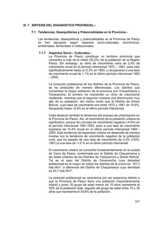 287
III. 7 SINTESIS DEL DIAGNOSTICO PROVINCIAL.-
7.1 Tendencias, Desequilibrios y Potencialidades en la Provincia.-
Las tendencias, desequilibrios y potencialidades en la Provincia de Pasco
se han agrupado según aspectos socio-culturales, económicos,
ambientales, territoriales e institucionales:
7.1.1 Aspectos Socio – Culturales.-
La Provincia de Pasco constituye un territorio provincial que
concentra a más de la mitad (55,2%) de la población de la Región
Pasco. Sin embargo, su ritmo de crecimiento varía de 2,4% de
crecimiento anual en el período intercensal 1972 – 1981, para caer
significativamente hasta un 0,3% en 1993, y recuperarse a una tasa
de crecimiento anual de 1,1% en el último período intercensal 1993
– 2005.
La evolución poblacional de los distritos de la Provincia de Pasco,
se ha producido de manera diferenciada. Los distritos que
concentran la mayor población de la provincia son Chaupimarca y
Yanacancha. El primero ha mantenido un ritmo de crecimiento
moderado, mientras que el segundo muestra una disminución muy
alta de su población, del mismo modo que el Distrito de Simón
Bolívar, cuya tasa de crecimiento era entre 1972 y 1881 de 14,9%,
decayendo hasta –0,8% en el último período intercensal.
Cabe destacar también la tendencia del proceso de urbanización en
la Provincia de Pasco. Así, el crecimiento de la población urbana es
significativo, porque de una tasa de crecimiento negativa (-4.0%) en
el período intercensal 1981-1993, pasó a una tasa de crecimiento
explosiva de 12.4% anual en el último período intercensal 1993 -
2005. Esta tendencia de expansión urbana se desarrolla de manera
inversa con la tendencia de crecimiento negativo de la población
rural, que ha pasado de una tasa de crecimiento de 3,3% (1972-
1981) a una tasa de -1,0 % en el último período intercensal.
El crecimiento urbano se concentra fundamentalmente en la ciudad
de Cerro de Pasco, conformada por el Distrito de Chaupimarca y
las áreas urbanas de los Distritos de Yanacancha y Simón Bolívar.
Tal es el caso del Distrito de Yanacancha cuya densidad
poblacional es la mayor en todos los distritos de la provincia: 181,2
hab./Km2
; a diferencia del Distrito de Chaupimarca cuya densidad
es 43,7 hab./Km2
.
La pirámide poblacional se caracteriza por ser expansiva debido a
que la Provincia de Pasco tiene una población mayoritariamente
infantil y joven. El grupo de edad menor de 15 años representa el
32% de la población total, seguido del grupo de edad entre 15 y 30
años que representa el 30,8% de la población.
 