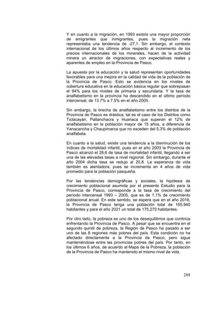288
Y en cuanto a la migración, en 1993 existía una mayor proporción
de emigrantes que inmigrantes, pues la migración neta
representaba una tendencia de -27,1. Sin embargo, el contexto
internacional de los últimos años respecto al incremento de los
precios internacionales de los minerales, hacen de la actividad
minera un atractor de migraciones, con expectativas reales y
aparentes de empleo en la Provincia de Pasco.
La apuesta por la educación y la salud representan oportunidades
favorables para una mejora en la calidad de vida de la población de
la Provincia de Pasco. Esto se evidencia en los niveles de
cobertura educativa en la educación básica regular que sobrepasan
el 94% para los niveles de primaria y secundaria. Y la tasa de
analfabetismo en la provincia ha descendido en el último período
intercensal, de 13.7% a 7.5% en el año 2005.
Sin embargo, la brecha de analfabetismo entre los distritos de la
Provincia de Pasco es drástica, tal es el caso de los Distritos como
Ticlacayán, Pallanchacra y Huariaca que superan el 12% de
analfabetismo en la población mayor de 15 años, a diferencia de
Yanacancha y Chaupimarca que no exceden del 5,3% de población
analfabeta.
En cuanto a la salud, existe una tendencia a la disminución de los
índices de mortalidad infantil, pues en el año 2003 la Provincia de
Pasco alcanzó el 28,6 de tasa de mortalidad infantil, llegando a ser
una de las elevadas tasas a nivel regional. Sin embargo, durante el
año 2004 dicha tasa se redujo al 20,8. La esperanza de vida
también es alentadora, pues se incrementa en 4 años de vida
promedio para la población pasqueña.
Por las tendencias demográficas y sociales, la hipótesis de
crecimiento poblacional asumida por el presente Estudio para la
Provincia de Pasco, corresponde a la tasa de crecimiento del
período intercensal 1993 – 2005, que es de 1,1% de crecimiento
poblacional anual. En este sentido, se espera que en el año 2016,
la Provincia de Pasco tenga una población total de 165,940
habitantes y para el año 2021 un total de 175,270 habitantes.
Por otro lado, la pobreza es uno de los desequilibrios que continúa
enfrentando la Provincia de Pasco. A pesar que se encuentra en el
segundo quintil de pobreza, la Región de Pasco ha pasado a ser
uno de las 8 regiones más pobres del país. Esta condición no ha
afectado directamente a la Provincia de Pasco, pero sigue
manteniéndose entre las provincias pobres del país. Por tanto, en
los últimos 6 años, de acuerdo al Mapa de la Pobreza, la población
de la Provincia de Pasco ha mantenido el mismo nivel de vida.
 