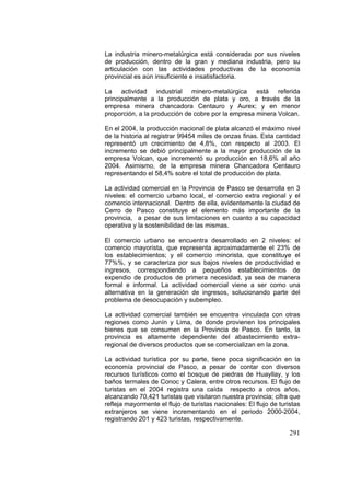 291
La industria minero-metalúrgica está considerada por sus niveles
de producción, dentro de la gran y mediana industria, pero su
articulación con las actividades productivas de la economía
provincial es aún insuficiente e insatisfactoria.
La actividad industrial minero-metalúrgica está referida
principalmente a la producción de plata y oro, a través de la
empresa minera chancadora Centauro y Aurex; y en menor
proporción, a la producción de cobre por la empresa minera Volcan.
En el 2004, la producción nacional de plata alcanzó el máximo nivel
de la historia al registrar 99454 miles de onzas finas. Esta cantidad
representó un crecimiento de 4,8%, con respecto al 2003. El
incremento se debió principalmente a la mayor producción de la
empresa Volcan, que incrementó su producción en 18,6% al año
2004. Asimismo, de la empresa minera Chancadora Centauro
representando el 58,4% sobre el total de producción de plata.
La actividad comercial en la Provincia de Pasco se desarrolla en 3
niveles: el comercio urbano local, el comercio extra regional y el
comercio internacional. Dentro de ella, evidentemente la ciudad de
Cerro de Pasco constituye el elemento más importante de la
provincia, a pesar de sus limitaciones en cuanto a su capacidad
operativa y la sostenibilidad de las mismas.
El comercio urbano se encuentra desarrollado en 2 niveles: el
comercio mayorista, que representa aproximadamente el 23% de
los establecimientos; y el comercio minorista, que constituye el
77%%, y se caracteriza por sus bajos niveles de productividad e
ingresos, correspondiendo a pequeños establecimientos de
expendio de productos de primera necesidad, ya sea de manera
formal e informal. La actividad comercial viene a ser como una
alternativa en la generación de ingresos, solucionando parte del
problema de desocupación y subempleo.
La actividad comercial también se encuentra vinculada con otras
regiones como Junín y Lima, de donde provienen los principales
bienes que se consumen en la Provincia de Pasco. En tanto, la
provincia es altamente dependiente del abastecimiento extra-
regional de diversos productos que se comercializan en la zona.
La actividad turística por su parte, tiene poca significación en la
economía provincial de Pasco, a pesar de contar con diversos
recursos turísticos como el bosque de piedras de Huayllay, y los
baños termales de Conoc y Calera, entre otros recursos. El flujo de
turistas en el 2004 registra una caída respecto a otros años,
alcanzando 70,421 turistas que visitaron nuestra provincia; cifra que
refleja mayormente el flujo de turistas nacionales: El flujo de turistas
extranjeros se viene incrementando en el periodo 2000-2004,
registrando 201 y 423 turistas, respectivamente.
 