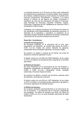 292
La actividad financiera en la Provincia de Pasco está conformada
por instituciones que pertenecen a la banca estatal, como el Banco
de la Nación, entidad bancaria que tiene oficinas en 3 distritos de la
provincia (Yanacancha, Paucartambo y Huariaca); a la banca
privada (3 oficinas de los Bancos de Crédito, Continental e
Interbank); así como por las instituciones del sistema no bancario:
Caja Municipal de Huancayo, Edpymes Confianza, Coopac,
Centrocoop, Cooperativa de los Trabajadores de Centromin Perú y
Cooperativa La Mano Amiga.
Finalmente, en el espacio económico de la Provincia de Pasco se
han identificado como potencialidades de desarrollo económico: el
desarrollo de la agricultura y ganadería; la ampliación de la
capacidad industrial mediante la asistencia tecnificada; el desarrollo
y promoción de los recursos turísticos de la provincia.
Áreas Geo - Económicas.-
a) Distrito de Chaupimarca.-
Se encuentra localizado en la subcuenca del río San Juan,
presentando una fisiografía de montaña alta andina de (3,500 a
4,500 m.s.n.m) meseta alto andina. Montaña de glaciares,
presentando climas: templado subhúmedo, frío boreal y frígido.
De acuerdo a la aptitud o vocación de sus tierras, son zonas de
protección y áreas de explotación minera.
El distrito cuenta con una PEA de 6,489 habitantes, de los cuales
un 72.5 % se dedica a la actividad terciaria, seguida por la actividad
secundaria.
b) Distrito de Huachón.-
Se ubica físicamente en la microcuenca de los ríos Huachón y
Quiparacra, presentando una fisiografía de ladera de montaña de
(3,500 a 4,500 m.s.n.m.), presentando climas: templado
subhúmedo, frío boreal, frígido de tundra.
De acuerdo a la aptitud o vocación de sus tierras, presenta zonas
de protección, zona agrícola y pecuaria.
El distrito cuenta con una PEA de 1,097 habitantes, de los cuales
un 85 % se dedica a la actividad primaria (agricultura, ganadería y
la minería), seguida por la actividad terciaria.
c) Distrito de Huariaca.-
Se encuentra localizado proporcionalmente en la microcuenca de
los río Pacinhuay y la subcuenca del río Huariaca, presentando
una fisiografía de ladera de montaña que tiene una altitud de
(2,800 a 4,000 m.s.n.m) y un clima templado subhúmedo de valles
interandinos.
 