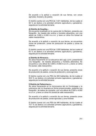 293
De acuerdo a la aptitud o vocación de sus tierras, son zonas
agrícolas, forestal y de pastos.
El distrito cuenta con una PEA de 1,421 habitantes, de los cuales el
56 % se dedica a la actividad primaria (agricultura y ganadería),
seguida por la actividad terciaria.
d) Distrito de Huayllay.-
Se encuentra localizado en la cuenca del río Mantaro, presenta una
fisiografía de meseta alto andina y montaña altoandina, con una
altitud de 3,000 a 4,500 m.s.n.m. y tiene un clima frío boreal de
valles mesoandinos.
De acuerdo a la aptitud o vocación de sus tierras, se encuentran
zonas de protección, zonas de producción de pastos y zonas de
reserva.
El distrito cuenta con una PEA de 1,500 habitantes, de los cuales el
63 % se dedica a la actividad primaria (agricultura y ganadería),
seguida por la actividad terciaria.
e) Distrito de Ninacaca.-
Se ubica físicamente en la subcuenca del Lago Junín, presentando
una fisiografía de meseta altoandina y montaña altoandina. Se
encuentra a una altitud de 3,000 a 4,500 m.s.n.m. y tiene un clima
frío boreal, valle mesoandino.
De acuerdo a la aptitud o vocación de sus tierras, presenta zonas
de producción de pastos, zonas de protección y zona agrícola.
El distrito cuenta con una PEA de 940 habitantes, de los cuales el
59.9 % se dedica a la actividad primaria (agricultura y ganadería),
seguida por la actividad terciaria.
f) Distrito de Pallanchacra.-
Se ubica físicamente en la microcuenca del río Condorgaga y la
subcuenca del río Huariaca en forma proporcionales, presenta una
fisiografía de ladera de montaña, con una altitud de 2,500 a 4,000
m.s.n.m. y tiene un clima frío boreal de valle mesoandino.
De acuerdo a la aptitud o vocación de sus tierras, presenta zonas
de producción de pastos, zonas agrícolas y zona forestal.
El distrito cuenta con una PEA de 486 habitantes, de los cuales el
75.7 % se dedica a la actividad primaria (agricultura y ganadería),
seguida por la actividad terciaria.
 