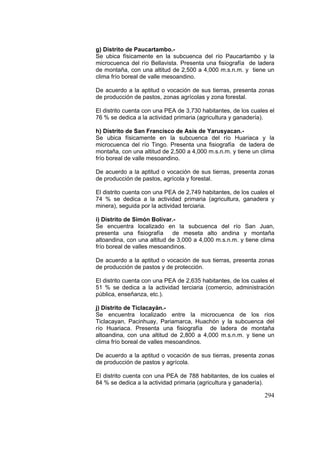 294
g) Distrito de Paucartambo.-
Se ubica físicamente en la subcuenca del río Paucartambo y la
microcuenca del río Bellavista. Presenta una fisiografía de ladera
de montaña, con una altitud de 2,500 a 4,000 m.s.n.m. y tiene un
clima frío boreal de valle mesoandino.
De acuerdo a la aptitud o vocación de sus tierras, presenta zonas
de producción de pastos, zonas agrícolas y zona forestal.
El distrito cuenta con una PEA de 3,730 habitantes, de los cuales el
76 % se dedica a la actividad primaria (agricultura y ganadería).
h) Distrito de San Francisco de Asís de Yarusyacan.-
Se ubica físicamente en la subcuenca del río Huariaca y la
microcuenca del río Tingo. Presenta una fisiografía de ladera de
montaña, con una altitud de 2,500 a 4,000 m.s.n.m. y tiene un clima
frío boreal de valle mesoandino.
De acuerdo a la aptitud o vocación de sus tierras, presenta zonas
de producción de pastos, agrícola y forestal.
El distrito cuenta con una PEA de 2,749 habitantes, de los cuales el
74 % se dedica a la actividad primaria (agricultura, ganadera y
minera), seguida por la actividad terciaria.
i) Distrito de Simón Bolívar.-
Se encuentra localizado en la subcuenca del río San Juan,
presenta una fisiografía de meseta alto andina y montaña
altoandina, con una altitud de 3,000 a 4,000 m.s.n.m. y tiene clima
frío boreal de valles mesoandinos.
De acuerdo a la aptitud o vocación de sus tierras, presenta zonas
de producción de pastos y de protección.
El distrito cuenta con una PEA de 2,635 habitantes, de los cuales el
51 % se dedica a la actividad terciaria (comercio, administración
pública, enseñanza, etc.).
j) Distrito de Ticlacayán.-
Se encuentra localizado entre la microcuenca de los ríos
Ticlacayan, Pacinhuay, Pariamarca, Huachón y la subcuenca del
río Huariaca. Presenta una fisiografía de ladera de montaña
altoandina, con una altitud de 2,800 a 4,000 m.s.n.m. y tiene un
clima frío boreal de valles mesoandinos.
De acuerdo a la aptitud o vocación de sus tierras, presenta zonas
de producción de pastos y agrícola.
El distrito cuenta con una PEA de 788 habitantes, de los cuales el
84 % se dedica a la actividad primaria (agricultura y ganadería).
 