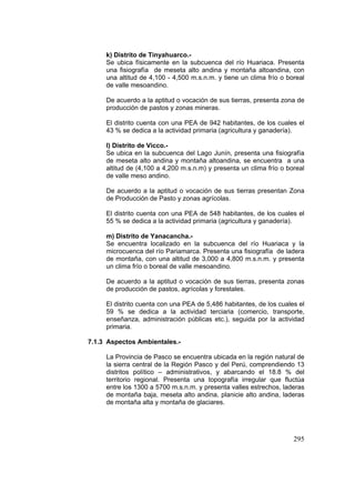 295
k) Distrito de Tinyahuarco.-
Se ubica físicamente en la subcuenca del río Huariaca. Presenta
una fisiografía de meseta alto andina y montaña altoandina, con
una altitud de 4,100 - 4,500 m.s.n.m. y tiene un clima frío o boreal
de valle mesoandino.
De acuerdo a la aptitud o vocación de sus tierras, presenta zona de
producción de pastos y zonas mineras.
El distrito cuenta con una PEA de 942 habitantes, de los cuales el
43 % se dedica a la actividad primaria (agricultura y ganadería).
l) Distrito de Vicco.-
Se ubica en la subcuenca del Lago Junín, presenta una fisiografía
de meseta alto andina y montaña altoandina, se encuentra a una
altitud de (4,100 a 4,200 m.s.n.m) y presenta un clima frío o boreal
de valle meso andino.
De acuerdo a la aptitud o vocación de sus tierras presentan Zona
de Producción de Pasto y zonas agrícolas.
El distrito cuenta con una PEA de 548 habitantes, de los cuales el
55 % se dedica a la actividad primaria (agricultura y ganadería).
m) Distrito de Yanacancha.-
Se encuentra localizado en la subcuenca del río Huariaca y la
microcuenca del río Pariamarca. Presenta una fisiografía de ladera
de montaña, con una altitud de 3,000 a 4,800 m.s.n.m. y presenta
un clima frío o boreal de valle mesoandino.
De acuerdo a la aptitud o vocación de sus tierras, presenta zonas
de producción de pastos, agrícolas y forestales.
El distrito cuenta con una PEA de 5,486 habitantes, de los cuales el
59 % se dedica a la actividad terciaria (comercio, transporte,
enseñanza, administración públicas etc.), seguida por la actividad
primaria.
7.1.3 Aspectos Ambientales.-
La Provincia de Pasco se encuentra ubicada en la región natural de
la sierra central de la Región Pasco y del Perú, comprendiendo 13
distritos político – administrativos, y abarcando el 18.8 % del
territorio regional. Presenta una topografía irregular que fluctúa
entre los 1300 a 5700 m.s.n.m. y presenta valles estrechos, laderas
de montaña baja, meseta alto andina, planicie alto andina, laderas
de montaña alta y montaña de glaciares.
 