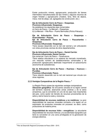 20
Existe producción minera, agropecuaria; producción de bienes
intermedios manufacturados de tipo minero y algunos insumos de
origen forestal y agropecuario (madera, lana, fibra de alpaca,
maca, miel de abeja, cal, agregados de construcción, etc.)
Eje de Articulación Cerro de Pasco – Oxapampa.
Provincia influenciada: Oxapampa.
Se establecen los siguientes ejes comerciales:
a) Cerro de Pasco – La Merced – Oxapampa.
b) La Merced – Villa Rica – Puerto Bermúdez (Pichiz-Palcazú).
Eje de Articulación Cerro de Pasco – Oxapampa –
Huancabamba – Pozuzo.
Eje de Articulación Cerro de Pasco – Paucartambo –
Oxapampa.
Provincia influenciada: Oxapampa.
Tiene escaso desarrollo con la red vial vecinal y sin articulación
con otras provincias vecinas de otros departamentos.
Eje de Articulación Cerro de Pasco – Daniel Carrión
Provincia influenciada: Daniel Carrión.
Eje comercial: Cerro de Pasco – Yanahuanca.
Tiene relativa articulación a un sistema de mercado monetizado,
con reducido número de establecimientos comerciales y de
producción agropecuaria destinado mayormente al autoconsumo
(economía de subsistencia).
Eje de Articulación Cerro de Pasco – Huariaca – Huanuco –
Pucallpa.
Provincia influenciada: Pasco.
Tiene relación desarrollo con la red vial nacional que vincula con
otras regiones.
2.2.3 Ventajas Comparativas de la Región Pasco.- 4
La Región Pasco posee las siguientes ventajas comparativas:
Ubicación geográfica: Se encuentra ubicada en la región central
del territorio nacional, abarcando zonas andinas y de la selva
amazónica, que la convierten en uno de los ejes mas importantes
del paìs, como sector de tránsito de recursos provenientes de la
selva y sierra hacia la costa y viceversa.
Disponibilidad de recursos metálicos y no metálicos: La gran
disponibilidad de reservas minerales convierte a la región en un
exportador de productos minerales sin procesar; es decir, como
productores de materia prima.
Disponibilidad de recursos hidro - energéticos: La abundante
disponibilidad de recursos hídricos y la accidentada topografía que
tiene la convierten en una zona privilegiada en la generación de
energía eléctrica.
4
Plan de Desarrollo Regional Concertado de Pasco 2004 – 2015.
 