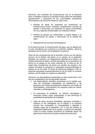 300
Asimismo, son evidentes las consecuencias que en el ambiente
físico y biológico ocasiona la actividad minera sobre las actividades
agropecuarias y pesqueras de las comunidades campesinas
circundantes a las zonas de influencia, tales como:
Pérdida de áreas de pastizales por localización de
infraestructura minera, viviendas, campamentos, canchas de
relaves y desmontes, por desborde de aguas provenientes
de ríos y lagunas contaminadas con residuos mineros.
Pérdida de ganado por enfermedad o muerte debido a la
contaminación de pastos y disminución de la calidad del
agua.
Desaparición de recursos hidrobiológicos.
En la salud humana, la contaminación del agua, que se detecta por
el color amarillento que evidencia el contenido metálico, afecta la
dentadura de los niños y de la población en general.
Otras de las consecuencias de la actividad minera son los efectos
nocivos de la fijación del plomo en la sangre de la población
afectada. De acuerdo a la Organización Mundial de la Salud y el
Instituto Nacional de Salud, el limite permisible de concentración de
plomo en la sangre en los niños menores de 12 años es de 10
mg/dl (diez microgramos de plomo por decilitro de sangre) y los
valores normales en personas no expuestas ocupacionalmente en
adultos es de 20 mg/dl. El límite de tolerancia biológica (LTB) en
personas expuestas ocupacionalmente es de 40 mg/dl. en varones
adultos y de 30 mg/dl. en mujeres en edad fértil.
Asimismo, los desequilibrios ambientales no sólo mantuvieron, sino
que se complejizaron por las siguientes razones:
Los desequilibrios naturales aumentaron en la medida que,
ante las crecientes necesidades de satisfacción y de
ganancia, los niveles de explotación rebasaron sus límites de
reversibilidad y profundizaron los impactos sobre los bienes
naturales y antropogénicos.
Al evolucionar el problema, su solución tecnológica y
financiera implica mayor presupuesto, lo que disminuye la
posibilidad de atenderlos de inmediato.
Parte de estos recursos (forestales, agrícolas, minerales e
hídricos) al ser entregados por el Estado a la empresa
privada han aumentado su vulnerabilidad y afectado a
amplias capas de la población; con lo que se extrema la
inequitativa distribución de la riqueza, e incluso han atentado
contra el propio modelo económico al pretender elevar las
ganancias a costa de los propios medios de producción.
 