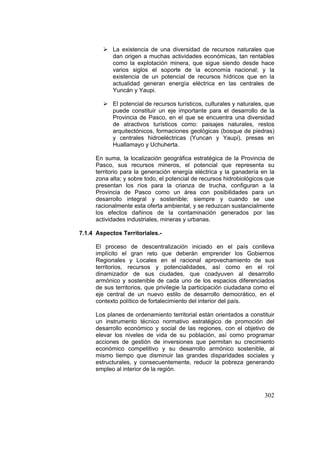 302
La existencia de una diversidad de recursos naturales que
dan origen a muchas actividades económicas, tan rentables
como la explotación minera, que sigue siendo desde hace
varios siglos el soporte de la economía nacional; y la
existencia de un potencial de recursos hídricos que en la
actualidad generan energía eléctrica en las centrales de
Yuncán y Yaupi.
El potencial de recursos turísticos, culturales y naturales, que
puede constituir un eje importante para el desarrollo de la
Provincia de Pasco, en el que se encuentra una diversidad
de atractivos turísticos como: paisajes naturales, restos
arquitectónicos, formaciones geológicas (bosque de piedras)
y centrales hidroeléctricas (Yuncan y Yaupi), presas en
Huallamayo y Uchuherta.
En suma, la localización geográfica estratégica de la Provincia de
Pasco, sus recursos mineros, el potencial que representa su
territorio para la generación energía eléctrica y la ganadería en la
zona alta; y sobre todo, el potencial de recursos hidrobiológicos que
presentan los ríos para la crianza de trucha, configuran a la
Provincia de Pasco como un área con posibilidades para un
desarrollo integral y sostenible; siempre y cuando se use
racionalmente esta oferta ambiental, y se reduzcan sustancialmente
los efectos dañinos de la contaminación generados por las
actividades industriales, mineras y urbanas.
7.1.4 Aspectos Territoriales.-
El proceso de descentralización iniciado en el país conlleva
implícito el gran reto que deberán emprender los Gobiernos
Regionales y Locales en el racional aprovechamiento de sus
territorios, recursos y potencialidades, así como en el rol
dinamizador de sus ciudades, que coadyuven al desarrollo
armónico y sostenible de cada uno de los espacios diferenciados
de sus territorios, que privilegie la participación ciudadana como el
eje central de un nuevo estilo de desarrollo democrático, en el
contexto político de fortalecimiento del interior del país.
Los planes de ordenamiento territorial están orientados a constituir
un instrumento técnico normativo estratégico de promoción del
desarrollo económico y social de las regiones, con el objetivo de
elevar los niveles de vida de su población, así como programar
acciones de gestión de inversiones que permitan su crecimiento
económico competitivo y su desarrollo armónico sostenible, al
mismo tiempo que disminuir las grandes disparidades sociales y
estructurales, y consecuentemente, reducir la pobreza generando
empleo al interior de la región.
 
