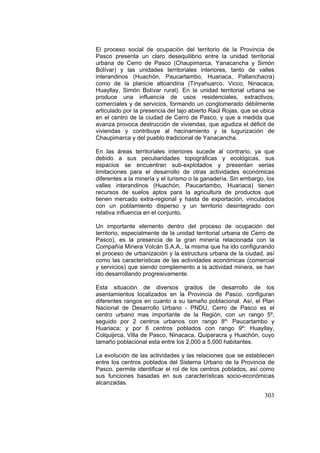 303
El proceso social de ocupación del territorio de la Provincia de
Pasco presenta un claro desequilibrio entre la unidad territorial
urbana de Cerro de Pasco (Chaupimarca, Yanacancha y Simón
Bolívar) y las unidades territoriales interiores, tanto de valles
interandinos (Huachón, Paucartambo, Huariaca, Pallanchacra)
como de la planicie altoandina (Tinyahuarco, Vicco, Ninacaca,
Huayllay, Simón Bolívar rural). En la unidad territorial urbana se
produce una influencia de usos residenciales, extractivos,
comerciales y de servicios, formando un conglomerado débilmente
articulado por la presencia del tajo abierto Raúl Rojas, que se ubica
en el centro de la ciudad de Cerro de Pasco, y que a medida que
avanza provoca destrucción de viviendas, que agudiza el déficit de
viviendas y contribuye al hacinamiento y la tugurización de
Chaupimarca y del pueblo tradicional de Yanacancha.
En las áreas territoriales interiores sucede al contrario, ya que
debido a sus peculiaridades topográficas y ecológicas, sus
espacios se encuentran sub-explotados y presentan serias
limitaciones para el desarrollo de otras actividades económicas
diferentes a la minería y el turismo o la ganadería. Sin embargo, los
valles interandinos (Huachón, Paucartambo, Huariaca) tienen
recursos de suelos aptos para la agricultura de productos que
tienen mercado extra-regional y hasta de exportación, vinculados
con un poblamiento disperso y un territorio desintegrado con
relativa influencia en el conjunto.
Un importante elemento dentro del proceso de ocupación del
territorio, especialmente de la unidad territorial urbana de Cerro de
Pasco), es la presencia de la gran minería relacionada con la
Compañía Minera Volcán S.A.A., la misma que ha ido configurando
el proceso de urbanización y la estructura urbana de la ciudad, así
como las características de las actividades económicas (comercial
y servicios) que siendo complemento a la actividad minera, se han
ido desarrollando progresivamente.
Esta situación de diversos grados de desarrollo de los
asentamientos localizados en la Provincia de Pasco, configuran
diferentes rangos en cuanto a su tamaño poblacional. Así, el Plan
Nacional de Desarrollo Urbano - PNDU, Cerro de Pasco es el
centro urbano mas importante de la Región, con un rango 5º,
seguido por 2 centros urbanos con rango 8º: Paucartambo y
Huariaca; y por 6 centros poblados con rango 9º: Huayllay,
Colquijirca, Villa de Pasco, Ninacaca, Quiparacra y Huachón, cuyo
tamaño poblacional esta entre los 2,000 a 5,000 habitantes.
La evolución de las actividades y las relaciones que se establecen
entre los centros poblados del Sistema Urbano de la Provincia de
Pasco, permite identificar el rol de los centros poblados, así como
sus funciones basadas en sus características socio-económicas
alcanzadas.
 