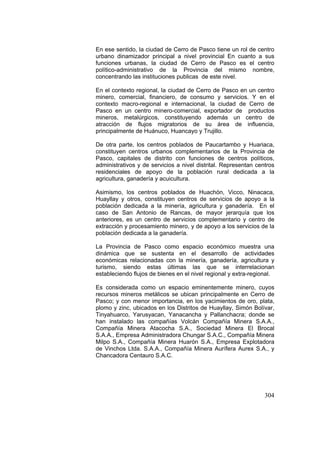 304
En ese sentido, la ciudad de Cerro de Pasco tiene un rol de centro
urbano dinamizador principal a nivel provincial En cuanto a sus
funciones urbanas, la ciudad de Cerro de Pasco es el centro
político-administrativo de la Provincia del mismo nombre,
concentrando las instituciones publicas de este nivel.
En el contexto regional, la ciudad de Cerro de Pasco en un centro
minero, comercial, financiero, de consumo y servicios. Y en el
contexto macro-regional e internacional, la ciudad de Cerro de
Pasco en un centro minero-comercial, exportador de productos
mineros, metalúrgicos, constituyendo además un centro de
atracción de flujos migratorios de su área de influencia,
principalmente de Huánuco, Huancayo y Trujillo.
De otra parte, los centros poblados de Paucartambo y Huariaca,
constituyen centros urbanos complementarios de la Provincia de
Pasco, capitales de distrito con funciones de centros políticos,
administrativos y de servicios a nivel distrital. Representan centros
residenciales de apoyo de la población rural dedicada a la
agricultura, ganadería y acuicultura.
Asimismo, los centros poblados de Huachón, Vicco, Ninacaca,
Huayllay y otros, constituyen centros de servicios de apoyo a la
población dedicada a la minería, agricultura y ganadería. En el
caso de San Antonio de Rancas, de mayor jerarquía que los
anteriores, es un centro de servicios complementario y centro de
extracción y procesamiento minero, y de apoyo a los servicios de la
población dedicada a la ganadería.
La Provincia de Pasco como espacio económico muestra una
dinámica que se sustenta en el desarrollo de actividades
económicas relacionadas con la minería, ganadería, agricultura y
turismo, siendo estas últimas las que se interrelacionan
estableciendo flujos de bienes en el nivel regional y extra-regional.
Es considerada como un espacio eminentemente minero, cuyos
recursos mineros metálicos se ubican principalmente en Cerro de
Pasco; y con menor importancia, en los yacimientos de oro, plata,
plomo y zinc, ubicados en los Distritos de Huayllay, Simón Bolívar,
Tinyahuarco, Yarusyacan, Yanacancha y Pallanchacra; donde se
han instalado las compañías Volcán Compañía Minera S.A.A.,
Compañía Minera Atacocha S.A., Sociedad Minera El Brocal
S.A.A., Empresa Administradora Chungar S.A.C., Compañía Minera
Milpo S.A., Compañía Minera Huarón S.A., Empresa Explotadora
de Vinchos Ltda. S.A.A., Compañía Minera Aurífera Aurex S.A., y
Chancadora Centauro S.A.C.
 