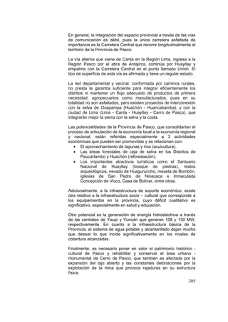 305
En general, la integración del espacio provincial a través de las vías
de comunicación es débil, pues la única carretera asfaltada de
importancia es la Carretera Central que recorre longitudinalmente el
territorio de la Provincia de Pasco.
La vía alterna que viene de Canta en la Región Lima, ingresa a la
Región Pasco por el abra de Antajirca, continúa por Huayllay y
empalma con la Carretera Central en el punto llamado Unísh. El
tipo de superficie de esta vía es afirmada y tiene un regular estado.
La red departamental y vecinal, conformada por caminos rurales,
no presta la garantía suficiente para integrar eficientemente los
distritos ni mantener un flujo adecuado de productos de primera
necesidad, agropecuarios como manufacturados, pues en su
totalidad no son asfaltados, pero existen proyectos de interconexión
con la selva de Oxapampa (Huachón - Huancabamba), y con la
ciudad de Lima (Lima - Canta - Huayllay - Cerro de Pasco), que
integrarán mejor la sierra con la selva y la costa.
Las potencialidades de la Provincia de Pasco, que consolidarían el
proceso de articulación de la economía local a la economía regional
y nacional, están referidas especialmente a 3 actividades
económicas que pueden ser promovidas y se relacionan con:
• El aprovechamiento de lagunas y ríos (acuicultura).
• Las áreas forestales de ceja de selva en los Distritos de
Paucartambo y Huachón (reforestación).
• Los importantes atractivos turísticos como el Santuario
Nacional de Huayllay (bosque de piedras), restos
arqueológicos, nevado de Huaguruncho, meseta de Bombón,
iglesias de San Pedro de Ninacaca e Inmaculada
Concepción de Vicco, Casa de Bolívar, entre otras.
Adicionalmente, a la infraestructura de soporte económico, existe
otra relativa a la infraestructura socio – cultural que corresponde a
los equipamientos en la provincia, cuyo déficit cualitativo es
significativo, especialmente en salud y educación.
Otro potencial es la generación de energía hidroeléctrica a través
de las centrales de Yaupi y Yuncán que generan 108 y 130 MW,
respectivamente. En cuanto a la infraestructura básica de la
Provincia, el sistema de agua potable y alcantarillado dejan mucho
que desear lo que incide significativamente en los niveles de
cobertura alcanzadas.
Finalmente, es necesario poner en valor el patrimonio histórico -
cultural de Pasco y rehabilitar y conservar el área urbano -
monumental de Cerro de Pasco, que también es afectada por la
expansión del tajo abierto y las constantes detonaciones por la
explotación de la mina que provoca rajaduras en su estructura
física.
 