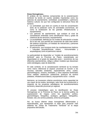 306
Áreas Homogéneas.-
El análisis de los distintos componentes de la caracterización
territorial ha tenido en cuenta variables importantes como los
patrones de asentamiento, centralidad, accesibilidad y patrimonio
histórico cultural, los que han configurado la estructura física del
territorio:
• La centralidad, que tiene en cuenta el nivel de concentración
tanto de la población como de actividades económicas, así
como la localización de las grandes infraestructuras y
equipamientos.
• Los patrones de asentamiento, que evalúan el nivel de
consolidación entendido como densificación física y grado de
cobertura de los servicios y equipamientos.
• La accesibilidad, definida por los niveles de articulación a través
de la red vial, que permite las conexiones de cada área dentro
del sistema construido y el traslado de mercancías y personas
que la red posibilita.
• El patrimonio, que incorpora tanto las manifestaciones histórico
– culturales (arquitectónicas, urbano - monumentales y
arqueológicas) como el patrimonio natural.
La particularidad de desarrollar un “modelo de acondicionamiento
territorial” para la Provincia de Pasco, caracterizada por
disparidades en el grado de desarrollo socio – económico de sus
diferentes asentamientos, obliga a utilizar modelos que descansan
sobre estrategias y ejes de desarrollo.
En este contexto, en la caracterización territorial se ha tomado
como marco referencial el espacio provincial en función a los
recursos naturales existentes, especialmente clima, suelos,
geomorfológicos, mineros, forestales; y otros aspectos territoriales
como vialidad, distribución poblacional, jerarquía de centros
poblados, infraestructura básica y equipamiento socio – cultural.
Asimismo, se incorporan criterios económicos como capacidad de
uso mayor de los suelos, tecnología, valor bruto de la producción e
impactos de los proyectos estratégicos de acondicionamiento
territorial y desarrollo provincial y/o regional.
El proceso metodológico para la identificación de Áreas
Homogéneas en la Provincia de Pasco es la técnica gráfica de
superposición de mapas, como los siguientes: político,
geomorfológico, fisiográfico, ecológico, geológico, hidrográfico,
forestal, vial y de centros poblados, entre los principales.
Así, se busca obtener áreas homogéneas diferenciadas y
especializadas, que representan la base para proponer más
adelante las “Áreas de Tratamiento Territorial” en la etapa
propositiva del Estudio.
 