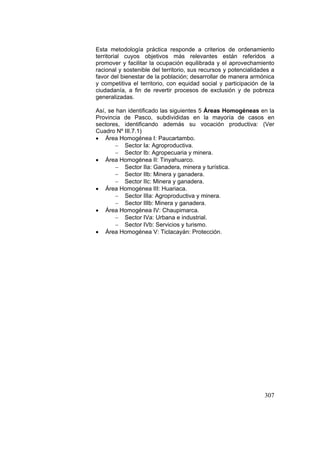307
Esta metodología práctica responde a criterios de ordenamiento
territorial cuyos objetivos más relevantes están referidos a
promover y facilitar la ocupación equilibrada y el aprovechamiento
racional y sostenible del territorio, sus recursos y potencialidades a
favor del bienestar de la población; desarrollar de manera armónica
y competitiva el territorio, con equidad social y participación de la
ciudadanía, a fin de revertir procesos de exclusión y de pobreza
generalizadas.
Así, se han identificado las siguientes 5 Áreas Homogéneas en la
Provincia de Pasco, subdivididas en la mayoría de casos en
sectores, identificando además su vocación productiva: (Ver
Cuadro Nº III.7.1)
• Área Homogénea I: Paucartambo.
− Sector Ia: Agroproductiva.
− Sector Ib: Agropecuaria y minera.
• Área Homogénea II: Tinyahuarco.
− Sector IIa: Ganadera, minera y turística.
− Sector IIb: Minera y ganadera.
− Sector IIc: Minera y ganadera.
• Área Homogénea III: Huariaca.
− Sector IIIa: Agroproductiva y minera.
− Sector IIIb: Minera y ganadera.
• Área Homogénea IV: Chaupimarca.
− Sector IVa: Urbana e industrial.
− Sector IVb: Servicios y turismo.
• Área Homogénea V: Ticlacayán: Protección.
 