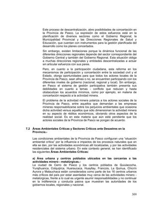 309
Este proceso de descentralización, abre posibilidades de concertación en
la Provincia de Pasco. La expresión de estos esfuerzos está en la
planificación de diversos sectores como el Gobierno Regional, la
Municipalidad Provincial y las Direcciones Regionales de Salud y
Educación, que cuentan con instrumentos para la gestión planificada del
desarrollo como los planes concertados.
Sin embargo, existen limitaciones porque la dinámica funcional de las
diferentes direcciones regionales depende del sector correspondiente del
Gobierno Central y también del Gobierno Regional. Esta situación obliga
a muchas direcciones regionales y entidades descentralizadas a actuar
sin articular esfuerzos con sus pares.
Pero, en cuanto a la participación ciudadana, esta reforma en los
mecanismos de participación y concertación entre la sociedad civil y el
Estado, otorga oportunidades para que todos los actores locales de la
Provincia de Pasco, sean afines o no, se encuentren participando con los
diferentes niveles de gobierno (nacional, regional y local). Sin embargo,
en Pasco el sistema de gestión participativa también presenta sus
debilidades en cuanto a temas - conflicto que reducen y hasta
obstaculizan los acuerdos mínimos, como por ejemplo, en materia de
concertación respecto a la actividad minera.
El problema de la actividad minera polariza a los actores sociales de la
Provincia de Pasco, entre aquellos que demandan a las empresas
mineras responsabilizarse sobre los perjuicios ambientales que ocasiona
dicha actividad versus aquellos que sólo dimensionan la actividad minera
en su aspecto de réditos económicos, obviando otros aspectos de la
realidad social. Es en esta materia que aún está pendiente que los
actores sociales de la Provincia de Pasco se pongan de acuerdo.
7.2 Áreas Ambientales Críticas y Sectores Críticos ante Desastres en la
Provincia.-
Las condiciones ambientales de la Provincia de Pasco configuran una “situación
ambiental crítica” por la influencia e impactos de los procesos naturales que en
ella se dan, por las actividades económicas allí localizadas, y por las actividades
residenciales del sistema urbano. En este contexto general, se han identificado
las siguientes Áreas Ambientales Críticas:
a) Área urbana y centros poblados ubicados en las cercanías a las
actividades minero - metalúrgicas.-
La ciudad de Cerro de Pasco y los centros poblados de Quiulacocha,
Yurajhuanca, Colquijirca, Huaraucaca, Huayllay, Francois, La Quinua, Chicrín
Aurora y Malauchaca están considerados como parte de los 16 centros urbanos
más críticos del país por estar asentadas muy cerca de las actividades minero -
metalúrgicas, frente a lo cual es urgente asumir responsabilidades y no continuar
en la indiferencia y conducta pasiva que muestran las autoridades de los
gobiernos locales, regionales y nacional.
 