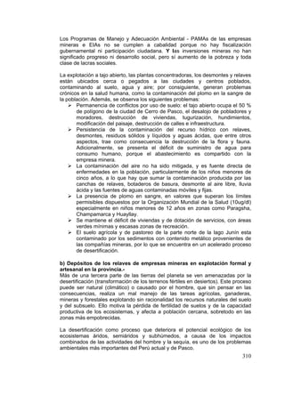 310
Los Programas de Manejo y Adecuación Ambiental - PAMAs de las empresas
mineras e EIAs no se cumplen a cabalidad porque no hay fiscalización
gubernamental ni participación ciudadana. Y las inversiones mineras no han
significado progreso ni desarrollo social, pero sí aumento de la pobreza y toda
clase de lacras sociales.
La explotación a tajo abierto, las plantas concentradoras, los desmontes y relaves
están ubicados cerca o pegados a las ciudades y centros poblados,
contaminando al suelo, agua y aire; por consiguiente, generan problemas
crónicos en la salud humana, como la contaminación del plomo en la sangre de
la población. Además, se observa los siguientes problemas:
Permanencia de conflictos por uso de suelo: el tajo abierto ocupa el 50 %
de polígono de la ciudad de Cerro de Pasco, el desalojo de pobladores y
moradores, destrucción de viviendas, tugurización, hundimientos,
modificación del paisaje, destrucción de calles e infraestructura.
Persistencia de la contaminación del recurso hídrico con relaves,
desmontes, residuos sólidos y líquidos y aguas ácidas, que entre otros
aspectos, trae como consecuencia la destrucción de la flora y fauna.
Adicionalmente, se presenta el déficit de suministro de agua para
consumo humano, porque el abastecimiento es compartido con la
empresa minera.
La contaminación del aire no ha sido mitigada, y es fuente directa de
enfermedades en la población, particularmente de los niños menores de
cinco años, a lo que hay que sumar la contaminación producida por las
canchas de relaves, botaderos de basura, desmonte al aire libre, lluvia
ácida y las fuentes de aguas contaminadas móviles y fijas.
La presencia de plomo en sangre, en valores que superan los límites
permisibles dispuestos por la Organización Mundial de la Salud (10ug/dl)
especialmente en niños menores de 12 años en zonas como Paragsha,
Champamarca y Huayllay.
Se mantiene el déficit de viviendas y de dotación de servicios, con áreas
verdes mínimas y escasas zonas de recreación.
El suelo agrícola y de pastoreo de la parte norte de la lago Junín esta
contaminado por los sedimentos con contenido metálico provenientes de
las compañías mineras, por lo que se encuentra en un acelerado proceso
de desertificación.
b) Depósitos de los relaves de empresas mineras en explotación formal y
artesanal en la provincia.-
Más de una tercera parte de las tierras del planeta se ven amenazadas por la
desertificación (transformación de los terrenos fértiles en desiertos). Este proceso
puede ser natural (climático) o causado por el hombre, que sin pensar en las
consecuencias, realiza un mal manejo de las tareas agrícolas, ganaderas,
mineras y forestales explotando sin racionalidad los recursos naturales del suelo
y del subsuelo. Ello motiva la pérdida de fertilidad de suelos y de la capacidad
productiva de los ecosistemas, y afecta a población cercana, sobretodo en las
zonas más empobrecidas.
La desertificación como proceso que deteriora el potencial ecológico de los
ecosistemas áridos, semiáridos y subhúmedos, a causa de los impactos
combinados de las actividades del hombre y la sequía, es uno de los problemas
ambientales más importantes del Perú actual y de Pasco.
 